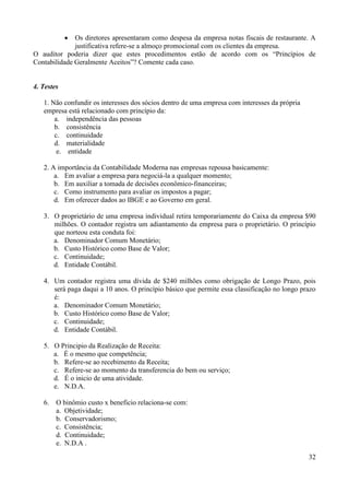32
 Os diretores apresentaram como despesa da empresa notas fiscais de restaurante. A
justificativa refere-se a almoço promocional com os clientes da empresa.
O auditor poderia dizer que estes procedimentos estão de acordo com os “Princípios de
Contabilidade Geralmente Aceitos”? Comente cada caso.
4. Testes
1. Não confundir os interesses dos sócios dentro de uma empresa com interesses da própria
empresa está relacionado com princípio da:
a. independência das pessoas
b. consistência
c. continuidade
d. materialidade
e. entidade
2. A importância da Contabilidade Moderna nas empresas repousa basicamente:
a. Em avaliar a empresa para negociá-la a qualquer momento;
b. Em auxiliar a tomada de decisões econômico-financeiras;
c. Como instrumento para avaliar os impostos a pagar;
d. Em oferecer dados ao IBGE e ao Governo em geral.
3. O proprietário de uma empresa individual retira temporariamente do Caixa da empresa $90
milhões. O contador registra um adiantamento da empresa para o proprietário. O princípio
que norteou esta conduta foi:
a. Denominador Comum Monetário;
b. Custo Histórico como Base de Valor;
c. Continuidade;
d. Entidade Contábil.
4. Um contador registra uma dívida de $240 milhões como obrigação de Longo Prazo, pois
será paga daqui a 10 anos. O princípio básico que permite essa classificação no longo prazo
é:
a. Denominador Comum Monetário;
b. Custo Histórico como Base de Valor;
c. Continuidade;
d. Entidade Contábil.
5. O Principio da Realização de Receita:
a. É o mesmo que competência;
b. Refere-se ao recebimento da Receita;
c. Refere-se ao momento da transferencia do bem ou serviço;
d. É o inicio de uma atividade.
e. N.D.A.
6. O binômio custo x beneficio relaciona-se com:
a. Objetividade;
b. Conservadorismo;
c. Consistência;
d. Continuidade;
e. N.D.A .
 