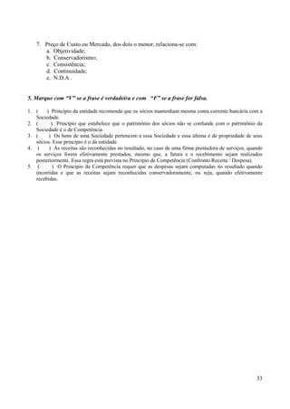 33
7. Preço de Custo ou Mercado, dos dois o menor, relaciona-se com:
a. Objetividade;
b. Conservadorismo;
c. Consistência;
d. Continuidade;
e. N.D.A .
5. Marque com “V” se a frase é verdadeira e com “F” se a frase for falsa.
1. ( ) Princípio da entidade recomenda que os sócios mantenham mesma conta corrente bancária com a
Sociedade.
2. ( ) Princípio que estabelece que o patrimônio dos sócios não se confunde com o patrimônio da
Sociedade é o de Competência.
3. ( ) Os bens de uma Sociedade pertencem a essa Sociedade e essa última é de propriedade de seus
sócios. Esse princípio é o da entidade.
4. ( ) As receitas são reconhecidas no resultado, no caso de uma firma prestadora de serviços, quando
os serviços forem efetivamente prestados, mesmo que, a fatura e o recebimento sejam realizados
posteriormente. Essa regra está prevista no Princípio de Competência (Confronto Receita / Despesa).
5. ( ) O Princípio da Competência requer que as despesas sejam computadas no resultado quando
incorridas e que as receitas sejam reconhecidas conservadoramente, ou seja, quando efetivamente
recebidas.
 