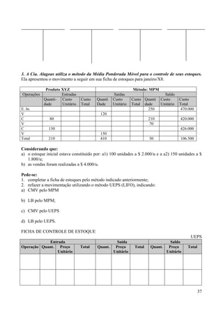 37
3. A Cia. Alagoas utiliza o método da Média Ponderada Móvel para o controle de seus estoques.
Ela apresentou o movimento a seguir em sua ficha de estoques para janeiro/X8.
Produto XYZ Método: MPM
Operações Entradas Saídas Saldo
Quanti-
dade
Custo
Unitário
Custo
Total
Quanti
Dade
Custo
Unitário
Custo
Total
Quanti
dade
Custo
Unitário
Custo
Total
E. ln. 250 470.000
V 120
C 80 210 420.000
V 70
C 130 426.000
V 150
Total 210 410 50 106.500
Considerando que:
a) o estoque inicial estava constituído por: a1) 100 unidades a $ 2.000/u e a a2) 150 unidades a $
1.800/u;
b) as vendas foram realizadas a $ 4.000/u.
Pede-se:
1. completar a ficha de estoques pelo método indicado anteriormente;
2. refazer a movimentação utilizando o método UEPS (LIFO), indicando:
a) CMV pelo MPM
b) LB pelo MPM;
c) CMV pelo UEPS
d) LB pelo UEPS.
FICHA DE CONTROLE DE ESTOQUE
UEPS
Entrada Saída Saldo
Operação Quant. Preço
Unitário
Total Quant. Preço
Unitário
Total Quant. Preço
Unitário
Total
 
