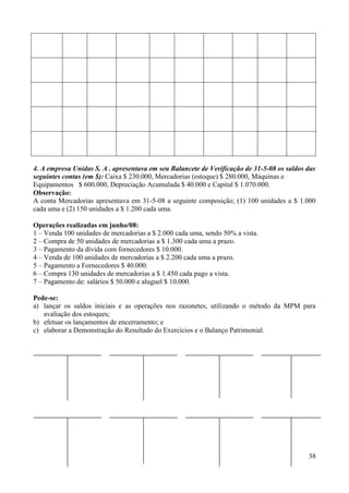 38
4. A empresa Unidas S. A . apresentava em seu Balancete de Verificação de 31-5-08 os saldos das
seguintes contas (em $): Caixa $ 230.000, Mercadorias (estoque) $ 280.000, Máquinas e
Equipamentos $ 600.000, Depreciação Acumulada $ 40.000 e Capital $ 1.070.000.
Observação:
A conta Mercadorias apresentava em 31-5-08 a seguinte composição; (1) 100 unidades a $ 1.000
cada uma e (2) 150 unidades a $ 1.200 cada uma.
Operações realizadas em junho/08:
1 – Venda 100 unidades de mercadorias a $ 2.000 cada uma, sendo 50% a vista.
2 – Compra de 50 unidades de mercadorias a $ 1.300 cada uma a prazo.
3 – Pagamento da dívida com fornecedores $ 10.000.
4 – Venda de 100 unidades de mercadorias a $ 2.200 cada uma a prazo.
5 – Pagamento a Fornecedores $ 40.000.
6 – Compra 130 unidades de mercadorias a $ 1.450 cada pago a vista.
7 – Pagamento de: salários $ 50.000 e aluguel $ 10.000.
Pede-se:
a) lançar os saldos iniciais e as operações nos razonetes, utilizando o método da MPM para
avaliação dos estoques;
b) efetuar os lançamentos de encerramento; e
c) elaborar a Demonstração do Resultado do Exercícios e o Balanço Patrimonial.
 