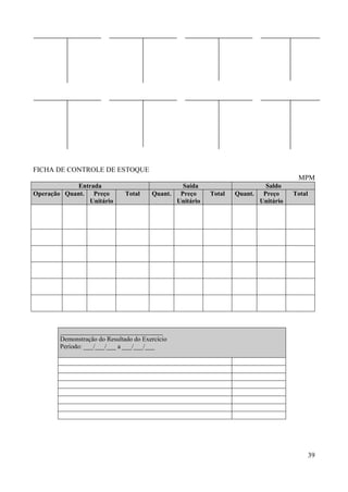 39
FICHA DE CONTROLE DE ESTOQUE
MPM
Entrada Saída Saldo
Operação Quant. Preço
Unitário
Total Quant. Preço
Unitário
Total Quant. Preço
Unitário
Total
________________________________
Demonstração do Resultado do Exercício
Período: ___/___/___ a ___/___/___
 