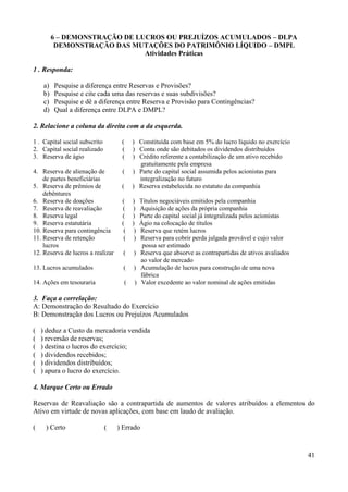 41
6 – DEMONSTRAÇÃO DE LUCROS OU PREJUÍZOS ACUMULADOS – DLPA
DEMONSTRAÇÃO DAS MUTAÇÕES DO PATRIMÔNIO LÍQUIDO – DMPL
Atividades Práticas
1 . Responda:
a) Pesquise a diferença entre Reservas e Provisões?
b) Pesquise e cite cada uma das reservas e suas subdivisões?
c) Pesquise e dê a diferença entre Reserva e Provisão para Contingências?
d) Qual a diferença entre DLPA e DMPL?
2. Relacione a coluna da direita com a da esquerda.
1 . Capital social subscrito ( ) Constituída com base em 5% do lucro líquido no exercício
2. Capital social realizado ( ) Conta onde são debitados os dividendos distribuídos
3. Reserva de ágio ( ) Crédito referente a contabilização de um ativo recebido
gratuitamente pela empresa
4. Reserva de alienação de ( ) Parte do capital social assumida pelos acionistas para
de partes beneficiárias integralização no futuro
5. Reserva de prêmios de ( ) Reserva estabelecida no estatuto da companhia
debêntures
6. Reserva de doações ( ) Títulos negociáveis emitidos pela companhia
7. Reserva de reavaliação ( ) Aquisição de ações da própria companhia
8. Reserva legal ( ) Parte do capital social já integralizada pelos acionistas
9. Reserva estatutária ( ) Ágio na colocação de títulos
10. Reserva para contingência ( ) Reserva que retém lucros
11. Reserva de retenção ( ) Reserva para cobrir perda julgada provável e cujo valor
lucros possa ser estimado
12. Reserva de lucros a realizar ( ) Reserva que absorve as contrapartidas de ativos avaliados
ao valor de mercado
13. Lucros acumulados ( ) Acumulação de lucros para construção de uma nova
fábrica
14. Ações em tesouraria ( ) Valor excedente ao valor nominal de ações emitidas
3. Faça a correlação:
A: Demonstração do Resultado do Exercício
B: Demonstração dos Lucros ou Prejuízos Acumulados
( ) deduz a Custo da mercadoria vendida
( ) reversão de reservas;
( ) destina o lucros do exercício;
( ) dividendos recebidos;
( ) dividendos distribuídos;
( ) apura o lucro do exercício.
4. Marque Certo ou Errado
Reservas de Reavaliação são a contrapartida de aumentos de valores atribuídos a elementos do
Ativo em virtude de novas aplicações, com base em laudo de avaliação.
( ) Certo ( ) Errado
 