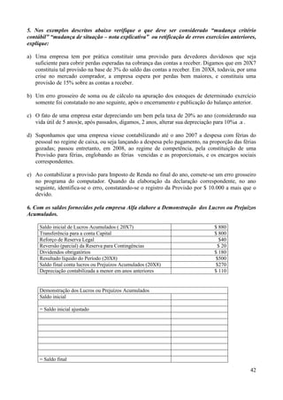 42
5. Nos exemplos descritos abaixo verifique o que deve ser considerado “mudança critério
contábil” “mudança de situação – nota explicativa” ou retificação de erros exercícios anteriores,
explique:
a) Uma empresa tem por prática constituir uma provisão para devedores duvidosos que seja
suficiente para cobrir perdas esperadas na cobrança das contas a receber. Digamos que em 20X7
constituiu tal provisão na base de 3% do saldo das contas a receber. Em 20X8, todavia, por uma
crise no mercado comprador, a empresa espera por perdas bem maiores, e constituiu uma
provisão de 15% sobre as contas a receber.
b) Um erro grosseiro de soma ou de cálculo na apuração dos estoques de determinado exercício
somente foi constatado no ano seguinte, após o encerramento e publicação do balanço anterior.
c) O fato de uma empresa estar depreciando um bem pela taxa de 20% ao ano (considerando sua
vida útil de 5 anos)e, após passados, digamos, 2 anos, alterar sua depreciação para 10%a .a .
d) Suponhamos que uma empresa viesse contabilizando até o ano 2007 a despesa com férias do
pessoal no regime de caixa, ou seja lançando a despesa pelo pagamento, na proporção das férias
gozadas; passou entretanto, em 2008, ao regime de competência, pela constituição de uma
Provisão para férias, englobando as férias vencidas e as proporcionais, e os encargos sociais
correspondentes.
e) Ao contabilizar a provisão para Imposto de Renda no final do ano, comete-se um erro grosseiro
no programa do computador. Quando da elaboração da declaração correspondente, no ano
seguinte, identifica-se o erro, constatando-se o registro da Provisão por $ 10.000 a mais que o
devido.
6. Com os saldos fornecidos pela empresa Alfa elabore a Demonstração dos Lucros ou Prejuízos
Acumulados.
Saldo inicial de Lucros Acumulados ( 20X7) $ 880
Transferência para a conta Capital $ 800
Reforço de Reserva Legal $40
Reversão (parcial) da Reserva para Contingências $ 20
Dividendos obrigatórios $ 180
Resultado líquido do Período (20X8) $500
Saldo final conta lucros ou Prejuízos Acumulados (20X8) $270
Depreciação contabilizada a menor em anos anteriores $ 110
Demonstração dos Lucros ou Prejuízos Acumulados
Saldo inicial
= Saldo inicial ajustado
= Saldo final
 