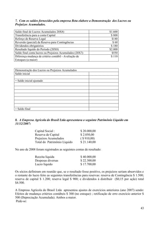 43
7. Com os saldos fornecidos pela empresa Beta elabore a Demonstração dos Lucros ou
Prejuízos Acumulados.
Saldo final de Lucros Acumulados 20X8) $1.600
Transferência para a conta Capital $ 800
Reforço de Reserva Legal $140
Reversão (parcial) da Reserva para Contingências $ 60
Dividendos obrigatórios $ 180
Resultado líquido do Período (20X8) $2.000
Saldo final conta lucros ou Prejuízos Acumulados (20X7) $550
Diferença mudança de critério contábil - Avaliação de
Estoques (a maior)
$ 110
Demonstração dos Lucros ou Prejuízos Acumulados
Saldo inicial
= Saldo inicial ajustado
= Saldo final
8. A Empresa Agrícola do Brasil Ltda apresentava o seguinte Patrimônio Líquido em
31/12/2007:
Capital Social : $ 20.000,00
Reserva de Capital $ 2.050,00
Prejuízos Acumulados ( $ 910,00)
Total do Patrimônio Líquido $ 21.140,00
No ano de 2008 foram registrados as seguintes contas de resultado:
Receita líquida $ 40.000,00
Despesas diversas $ 22.300,00
Lucro líquido $ 17.700,00
Os sócios definiram em reunião que, se o resultado fosse positivo, os prejuízos seriam absorvidos e
o restante do lucro feito as seguintes transferências para reservas: reserva de Contingência $ 1.500;
reserva de capital $ 1.200; reserva legal $ 900; e dividendos à distribuir ($0,15 por ação) total
$4.500.
A Empresa Agrícola do Brasil Ltda apresentou ajustes de exercícios anteriores (ano 2007) sendo:
Efeitos de mudança critérios contábeis $ 300 (no estoque) ; retificação de erro exercício anterior $
500 (Depreciação Acumulada). Ambos a maior.
Pede-se:
 
