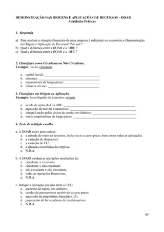 49
DEMONSTRAÇÃO DAS ORIGENS E APLICAÇÕES DE RECURSOS – DOAR
Atividades Práticas
1. Responda
a) Para analisar a situação financeira de uma empresa é suficiente ou necessária a Demonstração
da Origem e Aplicação de Recursos? Por quê ?
b) Qual a diferença entre a DOAR e a DRE ?
c) Qual a diferença entre a DOAR e a DFC ?
2. Classifique como Circulante ou Não Circulante.
Exemplo: caixa: circulante
a. capital social: _________________________________
b. estoques: _____________________________________
c. empréstimos de longo prazo: _____________________
d. imóveis em uso: _______________________________
3. Classifique em Origem ou Aplicação.
Exemplo: lucro líquido do exercício: origem
a. venda de ações da Cia ABC: ___________________________________________
b. aquisição de móveis e utensílios: ________________________________________
c. integralização pelos sócios de capital em dinheiro: __________________________
d. novos empréstimos de longo prazo: ______________________________________
4. Teste de múltipla escolha
a. A DOAR serve para indicar:
a. a entrada de todos os recursos, inclusive os a curto prazo, bem como todas as aplicações.
b. a variação do disponível.
c. a variação do CCL.
d. a situação econômica da empresa.
e. N.D.A.
b. A DOAR evidencia operações resultantes de:
a. circulante x circulante.
b. circulante x não circulante.
c. não circulante x não circulante.
d. todas as operações financeiras.
e. N.D.A.
c. Indique a operação que não afeta o CCL:
a. aumento de capital em dinheiro.
b. vendas de permanentes recebíveis a curto prazo.
c. aquisição de empréstimo bancário (LP).
d. pagamento de fornecedores de matéria-prima.
e. N.D.A.
 