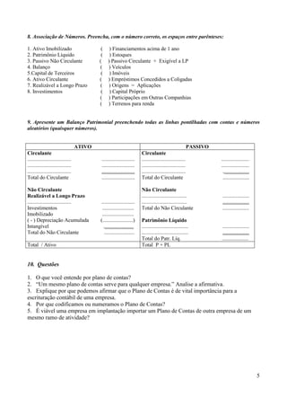 5
8. Associação de Números. Preencha, com o número correto, os espaços entre parênteses:
1. Ativo Imobilizado ( ) Financiamentos acima de 1 ano
2. Patrimônio Líquido ( ) Estoques
3. Passivo Não Circulante ( ) Passivo Circulante + Exigível a LP
4. Balanço ( ) Veículos
5.Capital de Terceiros ( ) Imóveis
6. Ativo Circulante ( ) Empréstimos Concedidos a Coligadas
7. Realizável a Longo Prazo ( ) Origens = Aplicações
8. Investimentos ( ) Capital Próprio
( ) Participações em Outras Companhias
( ) Terrenos para renda
9. Apresente um Balanço Patrimonial preenchendo todas as linhas pontilhadas com contas e números
aleatórios (quaisquer números).
ATIVO PASSIVO
Circulante
................................. .........................
................................. .........................
................................. .........................
Total do Circulante .........................
Não Circulante
Realizável a Longo Prazo
................................. .........................
Investimentos ........................
Imobilizado ........................
( - ) Depreciação Acumulada (.......................)
Intangível .......................
Total do Não Circulante .......................
Circulante
................................. .....................
................................. .....................
................................. ....................
Total do Circulante ....................
Não Circulante
.................................. ....................
.................................. ....................
Total do Não Circulante ....................
Patrimônio Líquido
................................... ....................
................................... ....................
Total do Patr. Líq. ....................
Total / Ativo Total P + PL
10. Questões
1. O que você entende por plano de contas?
2. “Um mesmo plano de contas serve para qualquer empresa.” Analise a afirmativa.
3. Explique por que podemos afirmar que o Plano de Contas é de vital importância para a
escrituração contábil de uma empresa.
4. Por que codificamos ou numeramos o Plano de Contas?
5. É viável uma empresa em implantação importar um Plano de Contas de outra empresa de um
mesmo ramo de atividade?
 