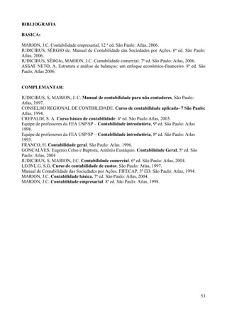 53
BIBLIOGRAFIA
BASICA:
MARION, J.C. Contabilidade empresarial, 12 ª ed. São Paulo: Atlas, 2006.
IUDICIBUS, SÉRGIO de. Manual de Contabilidade das Sociedades por Ações. 6ª ed. São Paulo:
Atlas, 2006.
IUDICIBUS, SÉRGIo, MARION, J.C. Contabilidade comercial. 7ª ed. São Paulo: Atlas, 2006.
ASSAF NETO, A. Estrutura e análise de balanços: um enfoque econômico-financeiro. 8ª ed. São
Paulo, Atlas 2006.
COMPLEMANTAR:
IUDICIBUS, S, MARION, J. C. Manual de contabilidade para não contadores. São Paulo:
Atlas, 1997.
CONSELHO REGIONAL DE CONTBILIDADE. Curso de contabilidade aplicada- 7 São Paulo:
Atlas, 1994.
CREPALDI, S. A. Curso básico de contabilidade. 4ª ed. São Paulo Atlas, 2003.
Equipe de professores da FEA USP/SP – Contabilidade introdutória, 9ª ed. São Paulo: Atlas
1998.
Equipe de professores da FEA USP/SP – Contabilidade introdutória, 8ª ed. São Paulo: Atlas
1993.
FRANCO, H. Contabilidade geral. São Paulo: Atlas. 1996.
GONÇALVES, Eugenio Celso e Baptista, Antônio Eustáquio. Contabilidade Geral. 5ª ed. São
Paulo: Atlas, 2004
IUDICIBUS, S, MARION, J.C. Contabilidade comercial. 6ª ed. São Paulo: Atlas, 2004.
LEONI, G. S.G. Curso de contabilidade de custos. São Paulo: Atlas, 1997.
Manual de Contabilidade das Sociedades por Ações. FIFECAP, 3ª ED. São Paulo: Atlas, 1994.
MARION, J.C. Contabilidade básica. 7ª ed. São Paulo: Atlas, 2004.
MARION, J.C. Contabilidade empresarial. 8ª ed. São Paulo: Atlas, 1998.
 
