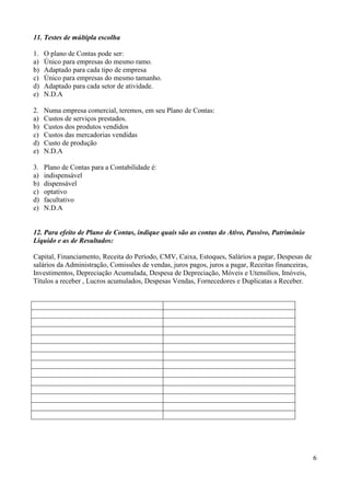 6
11. Testes de múltipla escolha
1. O plano de Contas pode ser:
a) Único para empresas do mesmo ramo.
b) Adaptado para cada tipo de empresa
c) Único para empresas do mesmo tamanho.
d) Adaptado para cada setor de atividade.
e) N.D.A
2. Numa empresa comercial, teremos, em seu Plano de Contas:
a) Custos de serviços prestados.
b) Custos dos produtos vendidos
c) Custos das mercadorias vendidas
d) Custo de produção
e) N.D.A
3. Plano de Contas para a Contabilidade é:
a) indispensável
b) dispensável
c) optativo
d) facultativo
e) N.D.A
12. Para efeito de Plano de Contas, indique quais são as contas do Ativo, Passivo, Patrimônio
Líquido e as de Resultados:
Capital, Financiamento, Receita do Período, CMV, Caixa, Estoques, Salários a pagar, Despesas de
salários da Administração, Comissões de vendas, juros pagos, juros a pagar, Receitas financeiras,
Investimentos, Depreciação Acumulada, Despesa de Depreciação, Móveis e Utensílios, Imóveis,
Títulos a receber , Lucros acumulados, Despesas Vendas, Fornecedores e Duplicatas a Receber.
 