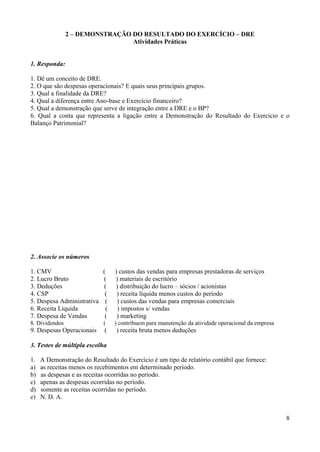 8
2 – DEMONSTRAÇÃO DO RESULTADO DO EXERCÍCIO – DRE
Atividades Práticas
1. Responda:
1. Dê um conceito de DRE.
2. O que são despesas operacionais? E quais seus principais grupos.
3. Qual a finalidade da DRE?
4. Qual a diferença entre Ano-base e Exercício financeiro?
5. Qual a demonstração que serve de integração entre a DRE e o BP?
6. Qual a conta que representa a ligação entre a Demonstração do Resultado do Exercício e o
Balanço Patrimonial?
2. Associe os números
1. CMV ( ) custos das vendas para empresas prestadoras de serviços
2. Lucro Bruto ( ) materiais de escritório
3. Deduções ( ) distribuição do lucro – sócios / acionistas
4. CSP ( ) receita líquida menos custos do período
5. Despesa Administrativa ( ) custos das vendas para empresas comerciais
6. Receita Líquida ( ) impostos s/ vendas
7. Despesa de Vendas ( ) marketing
8. Dividendos ( ) contribuem para manutenção da atividade operacional da empresa
9. Despesas Operacionais ( ) receita bruta menos deduções
3. Testes de múltipla escolha
1. A Demonstração do Resultado do Exercício é um tipo de relatório contábil que fornece:
a) as receitas menos os recebimentos em determinado período.
b) as despesas e as receitas ocorridas no período.
c) apenas as despesas ocorridas no período.
d) somente as receitas ocorridas no período.
e) N. D. A.
 