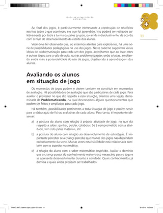 11
J O G O S N A A L F A B E T I Z A Ç Ã O
M A T E M Á T I C A
Ao final dos jogos, é particularmente interessante a construção de relatórios
escritos sobre o que aconteceu e o que foi aprendido. Isto poderá ser realizado co-
letivamente por toda a turma ou pelos grupos, ou ainda individualmente, de acordo
com o nível de desenvolvimento da escrita dos alunos.
Você deve ter observado que, ao estarmos atentos para explorá-los, há uma sé-
rie de possibilidades pedagógicas no uso dos jogos. Neste caderno sugerimos várias
ideias de problematização para cada um dos jogos, acreditamos que ao levar estes
e outros jogos para a sala de aula, outras problematizações serão criadas, amplian-
do ainda mais a potencialidade do uso de jogos, objetivando a aprendizagem dos
alunos.
Avaliando os alunos
em situação de jogo
Os momentos de jogos podem e devem também se constituir em momentos
de avaliação. Há possibilidades de avaliação que são particulares de cada jogo. Para
auxiliar o professor no que diz respeito a essa situação, criamos uma seção, deno-
minada de Problematizando, na qual descrevemos alguns questionamentos que
podem ser feitos e ampliados para cada jogo.
Há também, possibilidades pertinentes a toda situação de jogo e podem servir
para a elaboração de fichas avaliativas de cada aluno. Para tanto, é importante ob-
servar:
a)	 a postura do aluno com relação à própria atividade de jogo, no que diz
respeito a saber: ganhar, perder, colaborar. Se é comprometido com a ativi-
dade, tem zelo pelos materiais, etc.
b)	 a postura do aluno com relação ao desenvolvimento de estratégias. É im-
portante perceber se a criança percebe que muitos dos jogos não dependem
exclusivamente da sorte. Muitas vezes esta habilidade está relacionada tam-
bém com o aspecto matemático.
c)	 a relação do aluno com o saber matemático envolvido. Avaliar o domínio
que a criança possui do conhecimento matemático necessário para o jogo e
se apresenta desenvolvimento durante a atividade. Quais conhecimentos já
domina e quais ainda precisam ser trabalhados.
PNAIC_MAT_Caderno jogos_pg001-072.indd 11 9/1/2014 16:25:44
 