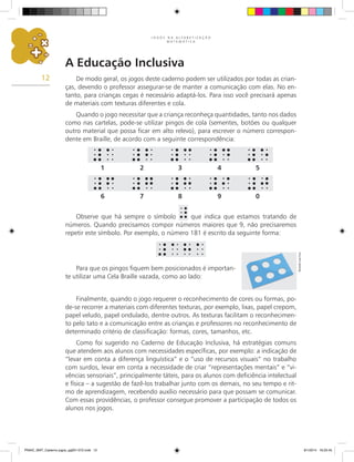 J O G O S N A A L F A B E T I Z A Ç Ã O
M A T E M Á T I C A
12
A Educação Inclusiva
De modo geral, os jogos deste caderno podem ser utilizados por todas as crian-
ças, devendo o professor assegurar-se de manter a comunicação com elas. No en-
tanto, para crianças cegas é necessário adaptá-los. Para isso você precisará apenas
de materiais com texturas diferentes e cola.
Quando o jogo necessitar que a criança reconheça quantidades, tanto nos dados
como nas cartelas, pode-se utilizar pingos de cola (sementes, botões ou qualquer
outro material que possa ficar em alto relevo), para escrever o número correspon-
dente em Braille, de acordo com a seguinte correspondência:
Para que os pingos fiquem bem posicionados é importan-
te utilizar uma Cela Braille vazada, como ao lado:
Observe que há sempre o símbolo que indica que estamos tratando de
números. Quando precisamos compor números maiores que 9, não precisaremos
repetir este símbolo. Por exemplo, o número 181 é escrito da seguinte forma:
Finalmente, quando o jogo requerer o reconhecimento de cores ou formas, po-
de-se recorrer a materiais com diferentes texturas, por exemplo, lixas, papel crepom,
papel veludo, papel ondulado, dentre outros. As texturas facilitam o reconhecimen-
to pelo tato e a comunicação entre as crianças e professores no reconhecimento de
determinado critério de classificação: formas, cores, tamanhos, etc.
Como foi sugerido no Caderno de Educação Inclusiva, há estratégias comuns
que atendem aos alunos com necessidades específicas, por exemplo: a indicação de
“levar em conta a diferença linguística” e o “uso de recursos visuais” no trabalho
com surdos, levar em conta a necessidade de criar “representações mentais” e “vi-
vências sensoriais”, principalmente táteis, para os alunos com deficiência intelectual
e física – a sugestão de fazê-los trabalhar junto com os demais, no seu tempo e rit-
mo de aprendizagem, recebendo auxílio necessário para que possam se comunicar.
Com essas providências, o professor consegue promover a participação de todos os
alunos nos jogos.
1 2 3 4 5
6 7 8 9 0
Ricardo
Luiz
Enz
PNAIC_MAT_Caderno jogos_pg001-072.indd 12 9/1/2014 16:25:45
 