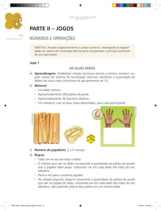 J O G O S N A A L F A B E T I Z A Ç Ã O
M A T E M Á T I C A
14
Parte II – Jogos
NÚMEROS E OPERAÇÕES
OBJETIVO: Ampliar progressivamente o campo numérico, investigando as regulari-
dades do sistema de numeração decimal para compreender o princípio posicional
de sua organização.
Jogo 1
AS DUAS MÃOS
a)	 Aprendizagem: Estabelecer relação biunívoca (termo a termo); construir no-
ções iniciais do Sistema de Numeração Decimal; identificar a quantidade de
dedos das duas mãos como base de agrupamentos de 10.
b)	 Material:
–	 Um dado comum.
–	 Aproximadamente 200 palitos de picolé.
–	 Aproximadamente 30 liguinhas elásticas.
–	 Um tabuleiro, com as duas mãos desenhadas, para cada participante.
c)	 Número de jogadores: 2 a 5 crianças.
d)	 Regras:
–	 Cada um na sua vez lança o dado.
–	 O número que sair no dado corresponde à quantidade de palitos de picolés
que o jogador deve pegar, colocando um em cada dedo das mãos do seu
tabuleiro.
–	 Passa a vez para o próximo jogador.
–	 Na rodada seguinte, pega-se novamente a quantidade de palitos de picolé
que sair na jogada do dado, colocando um em cada dedo das mãos do seu
tabuleiro, não podendo colocar dois palitos em um mesmo dedo.
Arquivo
dos
autores
Carlos
Cesar
Salvadori
PNAIC_MAT_Caderno jogos_pg001-072.indd 14 9/1/2014 16:25:49
 