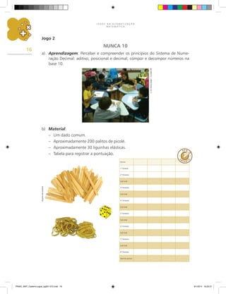 J O G O S N A A L F A B E T I Z A Ç Ã O
M A T E M Á T I C A
16
Jogo 2
NUNCA 10
a)	 Aprendizagem: Perceber e compreender os princípios do Sistema de Nume-
ração Decimal: aditivo, posicional e decimal; compor e decompor números na
base 10.
E.
M.
Maria
Zeglin
–
Curitiba-PR
b)	 Material:
–	 Um dado comum.
–	 Aproximadamente 200 palitos de picolé.
–	 Aproximadamente 30 liguinhas elásticas.
–	 Tabela para registrar a pontuação.
Arquivo
dos
autores
Nomes
1.
ª Rodada
2.
ª Rodadas
Sub-total
3.
ª Rodadas
Sub-total
4.
ª Rodadas
Sub-total
5.
ª Rodadas
Sub-total
6.
ª Rodadas
Sub-total
7.
ª Rodadas
Sub-total
8.
ª Rodadas
Total de pontos
PNAIC_MAT_Caderno jogos_pg001-072.indd 16 9/1/2014 16:25:51
 