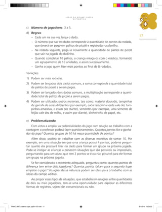 17
J O G O S N A A L F A B E T I Z A Ç Ã O
M A T E M Á T I C A
c)	 Número de jogadores: 3 a 5.
d)	 Regras:
–	 Cada um na sua vez lança o dado.
–	 O número que sair no dado corresponde à quantidade de pontos da rodada,
que deverá ser pego em palitos de picolé e registrado na planilha.
–	 Na rodada seguinte, pega-se novamente a quantidade de palitos de picolé
que sair na jogada do dadinho.
–	 Quando completar 10 palitos, a criança enlaça-os com o elástico, formando
um agrupamento de 10 unidades, e assim sucessivamente.
–	 Ganha o jogo quem fizer mais pontos ao final de 8 rodadas.
Variações
1)	 Podem ser mais rodadas.
2)	 Podem ser lançados dois dados comuns, a soma corresponde a quantidade total
de palitos de picolé a serem pegos.
3)	 Podem ser lançados dois dados comuns, a multiplicação corresponde a quanti-
dade total de palitos de picolé a serem pegos.
4)	 Podem ser utilizados outros materiais, tais como: material dourado, tampinhas
de garrafa de cores diferentes (por exemplo, cada tampinha verde vale dez tam-
pinhas amarelas, e assim por diante), sementes (por exemplo, uma semente de
feijão vale dez de milho, e assim por diante), dinheirinho de papel, etc.
e)	 Problematizando
Com vistas a ampliar as potencialidades do jogo com relação ao trabalho com a
contagem o professor poderá fazer questionamentos: Quantos pontos fez o ganha-
dor do jogo? Quantos grupos de 10 há nessa quantidade de pontos?
Além disso, poderá se trabalhar com as diversas maneiras de somar 10. Por
exemplo, em uma situação em que uma criança possui 4 pontos, pode-se pergun-
tar quanto ela precisará tirar no dado para formar um grupo na próxima jogada.
Pode-se instigar as crianças a preverem situações que são possíveis ou impossíveis,
perguntando para um aluno que tem 2 pontos se é ou não possível para ele formar
um grupo na próxima jogada.
Se for considerado o momento adequado, perguntas como: quantos pontos de
diferença tem entre dois jogadores? Quantos pontos faltam para o segundo lugar
empatar o jogo? Situações dessa natureza podem ser úteis para o trabalho com as
ideias do campo aditivo.
Ao propor esses tipos de situações, que estabelecem relações entre quantidades
de dois ou mais jogadores, tem-se uma oportunidade para explorar as diferentes
formas de registros, sejam elas convencionais ou não.
PNAIC_MAT_Caderno jogos_pg001-072.indd 17 9/1/2014 16:25:52
 