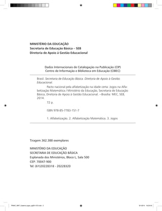 Dados Internacionais de Catalogação na Publicação (CIP)
Centro de Informação e Biblioteca em Educação (CIBEC)
Brasil. Secretaria de Educação Básica. Diretoria de Apoio à Gestão
Educacional.
	 Pacto nacional pela alfabetização na idade certa: Jogos na Alfa-
betização Matemática / Ministério da Educação, Secretaria de Educação
Básica, Diretoria de Apoio à Gestão Educacional. --Brasília: MEC, SEB,
2014.
	 72 p.
	 ISBN 978-85-7783-151-7
	 1. Alfabetização. 2. Alfabetização Matemática. 3. Jogos
MINISTÉRIO DA EDUCAÇÃO
Secretaria de Educação Básica – SEB
Diretoria de Apoio à Gestão Educacional
Tiragem 362.388 exemplares
MINISTÉRIO DA EDUCAÇÃO
SECRETARIA DE EDUCAÇÃO BÁSICA
Esplanada dos Ministérios, Bloco L, Sala 500
CEP: 70047-900
Tel: (61)20228318 - 20228320
PNAIC_MAT_Caderno jogos_pg001-072.indd 2 9/1/2014 16:25:43
 