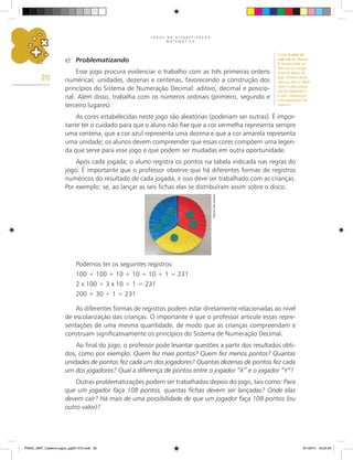 J O G O S N A A L F A B E T I Z A Ç Ã O
M A T E M Á T I C A
20
e)	 Problematizando
Esse jogo procura evidenciar o trabalho com as três primeiras ordens
numéricas: unidades, dezenas e centenas, favorecendo a construção dos
princípios do Sistema de Numeração Decimal: aditivo, decimal e posicio-
nal. Além disso, trabalha com os números ordinais (primeiro, segundo e
terceiro lugares).
As cores estabelecidas neste jogo são aleatórias (poderiam ser outras). É impor-
tante ter o cuidado para que o aluno não fixe que a cor vermelha representa sempre
uma centena, que a cor azul representa uma dezena e que a cor amarela representa
uma unidade; os alunos devem compreender que essas cores compõem uma legen-
da que serve para esse jogo e que podem ser mudadas em outra oportunidade.
Após cada jogada, o aluno registra os pontos na tabela indicada nas regras do
jogo. É importante que o professor observe que há diferentes formas de registros
numéricos do resultado de cada jogada, e isso deve ser trabalhado com as crianças.
Por exemplo: se, ao lançar as seis fichas elas se distribuíram assim sobre o disco.
Arquivo
dos
autores
Podemos ter os seguintes registros:
100 + 100 + 10 + 10 + 10 + 1 = 231
2 x 100 + 3 x 10 + 1 = 231
200 + 30 + 1 = 231
As diferentes formas de registros podem estar diretamente relacionadas ao nível
de escolarização das crianças. O importante é que o professor articule essas repre-
sentações de uma mesma quantidade, de modo que as crianças compreendam e
construam significativamente os princípios do Sistema de Numeração Decimal.
Ao final do jogo, o professor pode levantar questões a partir dos resultados obti-
dos, como por exemplo: Quem fez mais pontos? Quem fez menos pontos? Quantas
unidades de pontos fez cada um dos jogadores? Quantas dezenas de pontos fez cada
um dos jogadores? Qual a diferença de pontos entre o jogador “X” e o jogador “Y”?
Outras problematizações podem ser trabalhadas depois do jogo, tais como: Para
que um jogador faça 108 pontos, quantas fichas devem ser lançadas? Onde elas
devem cair? Há mais de uma possibilidade de que um jogador faça 108 pontos (ou
outro valor)?
O livro O valor de
cada um der Martins
R. Teixeira pode ser
lido com as crianças
antes ou depois do
jogo. A leitura dessa
obra nos leva a refletir
sobre o valor posicio-
nal dos algarismos e
a fazer composições
e decomposições de
números.
PNAIC_MAT_Caderno jogos_pg001-072.indd 20 9/1/2014 16:25:56
 