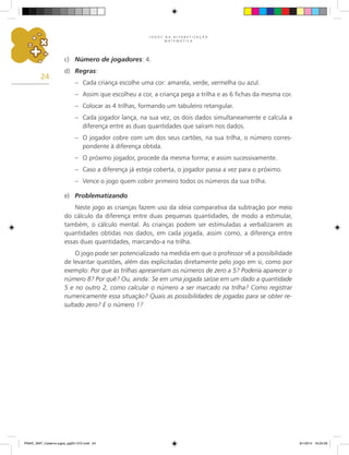 J O G O S N A A L F A B E T I Z A Ç Ã O
M A T E M Á T I C A
24
c)	 Número de jogadores: 4.
d)	 Regras:
–	 Cada criança escolhe uma cor: amarela, verde, vermelha ou azul.
–	 Assim que escolheu a cor, a criança pega a trilha e as 6 fichas da mesma cor.
–	 Colocar as 4 trilhas, formando um tabuleiro retangular.
–	 Cada jogador lança, na sua vez, os dois dados simultaneamente e calcula a
diferença entre as duas quantidades que saíram nos dados.
–	 O jogador cobre com um dos seus cartões, na sua trilha, o número corres-
pondente à diferença obtida.
–	 O próximo jogador, procede da mesma forma; e assim sucessivamente.
–	 Caso a diferença já esteja coberta, o jogador passa a vez para o próximo.
–	 Vence o jogo quem cobrir primeiro todos os números da sua trilha.
e)	 Problematizando
Neste jogo as crianças fazem uso da ideia comparativa da subtração por meio
do cálculo da diferença entre duas pequenas quantidades, de modo a estimular,
também, o cálculo mental. As crianças podem ser estimuladas a verbalizarem as
quantidades obtidas nos dados, em cada jogada, assim como, a diferença entre
essas duas quantidades, marcando-a na trilha.
O jogo pode ser potencializado na medida em que o professor vê a possibilidade
de levantar questões, além das explicitadas diretamente pelo jogo em si, como por
exemplo: Por que as trilhas apresentam os números de zero a 5? Poderia aparecer o
número 8? Por quê? Ou, ainda: Se em uma jogada saísse em um dado a quantidade
5 e no outro 2, como calcular o número a ser marcado na trilha? Como registrar
numericamente essa situação? Quais as possibilidades de jogadas para se obter re-
sultado zero? E o número 1?
PNAIC_MAT_Caderno jogos_pg001-072.indd 24 9/1/2014 16:25:58
 