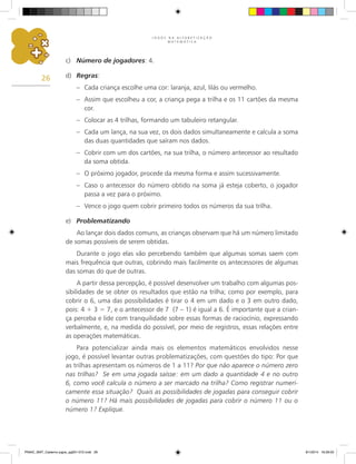 J O G O S N A A L F A B E T I Z A Ç Ã O
M A T E M Á T I C A
26
c)	 Número de jogadores: 4.
d)	 Regras:
–	 Cada criança escolhe uma cor: laranja, azul, lilás ou vermelho.
–	 Assim que escolheu a cor, a criança pega a trilha e os 11 cartões da mesma
cor.
–	 Colocar as 4 trilhas, formando um tabuleiro retangular.
–	 Cada um lança, na sua vez, os dois dados simultaneamente e calcula a soma
das duas quantidades que saíram nos dados.
–	 Cobrir com um dos cartões, na sua trilha, o número antecessor ao resultado
da soma obtida.
–	 O próximo jogador, procede da mesma forma e assim sucessivamente.
–	 Caso o antecessor do número obtido na soma já esteja coberto, o jogador
passa a vez para o próximo.
–	 Vence o jogo quem cobrir primeiro todos os números da sua trilha.
e)	 Problematizando
Ao lançar dois dados comuns, as crianças observam que há um número limitado
de somas possíveis de serem obtidas.
Durante o jogo elas vão percebendo também que algumas somas saem com
mais frequência que outras, cobrindo mais facilmente os antecessores de algumas
das somas do que de outras.
A partir dessa percepção, é possível desenvolver um trabalho com algumas pos-
sibilidades de se obter os resultados que estão na trilha; como por exemplo, para
cobrir o 6, uma das possibilidades é tirar o 4 em um dado e o 3 em outro dado,
pois: 4 + 3 = 7, e o antecessor de 7 (7 – 1) é igual a 6. É importante que a crian-
ça perceba e lide com tranquilidade sobre essas formas de raciocínio, expressando
verbalmente, e, na medida do possível, por meio de registros, essas relações entre
as operações matemáticas.
Para potencializar ainda mais os elementos matemáticos envolvidos nesse
jogo, é possível levantar outras problematizações, com questões do tipo: Por que
as trilhas apresentam os números de 1 a 11? Por que não aparece o número zero
nas trilhas? Se em uma jogada saísse: em um dado a quantidade 4 e no outro
6, como você calcula o número a ser marcado na trilha? Como registrar numeri-
camente essa situação? Quais as possibilidades de jogadas para conseguir cobrir
o número 11? Há mais possibilidades de jogadas para cobrir o número 11 ou o
número 1? Explique.
PNAIC_MAT_Caderno jogos_pg001-072.indd 26 9/1/2014 16:26:00
 