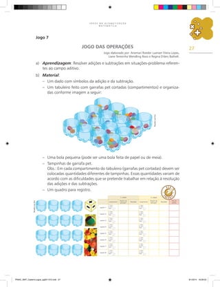 27
J O G O S N A A L F A B E T I Z A Ç Ã O
M A T E M Á T I C A
Jogo 7
JOGO DAS OPERAÇÕES
Jogo elaborado por: Anemari Roesler Luersen Vieira Lopes,
Liane Teresinha Wendling Roos e Regina Ehlers Bathelt.
a)	 Aprendizagem: Resolver adições e subtrações em situações-problema referen-
tes ao campo aditivo.
b)	 Material:
–	 Um dado com símbolos da adição e da subtração.
–	 Um tabuleiro feito com garrafas pet cortadas (compartimentos) e organiza-
das conforme imagem a seguir:
–	 Uma bola pequena (pode ser uma bola feita de papel ou de meia).
–	 Tampinhas de garrafa pet.
	 Obs.: Em cada compartimento do tabuleiro (garrafas pet cortadas) devem ser
colocadas quantidades diferentes de tampinhas. Essas quantidades variam de
acordo com as dificuldades que se pretende trabalhar em relação à resolução
das adições e das subtrações.
–	 Um quadro para registro.
Lançamentos
Registro da
operação*
Resultado Lançamentos
Registro da
operação*
Resultado
Total de
pontos
Jogador 1
1.
a
lanc.:
2.
a
lanc.:
Oper.: ( ) +
( ) –
1.
a
lanc.:
2.
a
lanc.:
Oper.: ( ) +
( ) –
Jogador 2
1.
a
lanc.:
2.
a
lanc.:
Oper.: ( ) +
( ) –
1.
a
lanc.:
2.
a
lanc.:
Oper.: ( ) +
( ) –
Jogador 3
1.
a
lanc.:
2.
a
lanc.:
Oper.: ( ) +
( ) –
1.
a
lanc.:
2.
a
lanc.:
Oper.: ( ) +
( ) –
Jogador 4
1.
a
lanc.:
2.
a
lanc.:
Oper.: ( ) +
( ) –
1.
a
lanc.:
2.
a
lanc.:
Oper.: ( ) +
( ) –
Jogador 5
1.
a
lanc.:
2.
a
lanc.:
Oper.: ( ) +
( ) –
1.
a
lanc.:
2.
a
lanc.:
Oper.: ( ) +
( ) –
Jogador 6
1.
a
lanc.:
2.
a
lanc.:
Oper.: ( ) +
( ) –
1.
a
lanc.:
2.
a
lanc.:
Oper.: ( ) +
( ) –
Jogador 7
1.
a
lanc.:
2.
a
lanc.:
Oper.: ( ) +
( ) –
1.
a
lanc.:
2.
a
lanc.:
Oper.: ( ) +
( ) –
Jogador 8
1.
a
lanc.:
2.
a
lanc.:
Oper.: ( ) +
( ) –
1.
a
lanc.:
2.
a
lanc.:
Oper.: ( ) +
( ) –
1.
a
rodada 2.
a
rodada
Ricardo
Luiz
Enz
Ricardo
Luiz
Enz
PNAIC_MAT_Caderno jogos_pg001-072.indd 27 9/1/2014 16:26:03
 