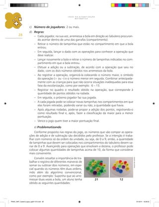 J O G O S N A A L F A B E T I Z A Ç Ã O
M A T E M Á T I C A
28
c)	 Número de jogadores: 2 ou mais.
d)	 Regras:
–	 Cada jogador, na sua vez, arremessa a bola em direção ao tabuleiro procuran-
do acertar dentro de uma das garrafas (compartimento).
–	 Retirar o número de tampinhas que estão no compartimento em que a bola
entrou.
–	 Em seguida, lançar o dado com as operações para conhecer a operação que
deve realizar.
–	 Lançar novamente a bola e retirar o número de tampinhas indicadas no com-
partimento em que a bola entrou.
–	 Efetuar a adição ou a subtração, de acordo com a operação que saiu no
dado, com os dois números obtidos nos arremessos da bola.
–	 Ao registrar a operação, organizá-la colocando o número maior, o símbolo
da operação (+ ou –) e o número menor em seguida. Combinar antecipada-
mente com as crianças para que não ocorra situações inadequadas para essa
fase da escolarização, como por exemplo: 6 – 13.
–	 Registrar no quadro o resultado obtido na operação, que corresponde à
quantidade de pontos obtidos na rodada.
–	 Em seguida, o próximo jogador faz sua jogada.
–	 A cada jogada pode-se colocar novas tampinhas nos compartimentos em que
elas foram retiradas, podendo variar ou não, a quantidade que havia.
–	 Após algumas rodadas, pode-se propor a adição dos pontos, registrando-o
como resultado final e, após, fazer a classificação da maior para a menor
pontuação.
–	 Vence o jogo quem tiver a maior pontuação final.
e) Problematizando
Conforme proposto nas regras do jogo, os números que vão compor as opera-
ções de adição e de subtração são decididos pelo professor. Se a intenção é traba-
lhar com números só da ordem da unidade, ou seja, de 0 a 9, então, a quantidade
de tampinhas que devem ser colocadas nos compartimentos do tabuleiro devem va-
riar de 0 a 9. Avançando para operações que envolvam a dezena, o professor pode
colocar algumas quantidades de tampinhas acima de 10, da forma que considerar
mais conveniente.
Convém ressaltar a importância de tra-
balhar o registro de diferentes maneiras de
somar ou subtrair dois números, em espe-
cial quando os números têm duas ordens,
indo além do algoritmo convencional,
como por exemplo: Suponha que ao arre-
messar duas vezes a bola, um aluno tenha
obtido as seguintes quantidades:
12
21
Arquivo
dos
autores
PNAIC_MAT_Caderno jogos_pg001-072.indd 28 9/1/2014 16:26:03
 