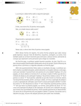 29
J O G O S N A A L F A B E T I Z A Ç Ã O
M A T E M Á T I C A
e, ao lançar o dado tenha saído a seguinte operação:
21 →	 20 + 1	 21
12 → +	10 + 2 ou	 + 12
	 30 + 3 = 33	 33
Então, esse aluno fez 33 pontos nessa jogada.
Mas, se o dado tivesse caído assim?
21 →	 (20 + 1)
12 → –	 (10 + 2)
Organizando a operação para subtrair:
21 →	 (10 + 11)
12 → –	(10 + 2)
	 0 + 9 = 9
Nesse caso, o aluno teria feito 9 pontos nessa jogada.
Além dessas formas de registro, há outras formas próprias que cada criança
pode expressar, seja por meio de desenhos, esquemas, contagens, ou outras. Esse
também pode ser um bom momento para estimular o cálculo mental, solicitando às
crianças que expressem como pensaram para chegar ao resultado.
Ao final do jogo, o professor poderá levantar questões, do tipo: Qual foi a or-
dem de pontuação (classificação) obtida pelos alunos do grupo? Qual a diferença de
pontos entre o primeiro e o segundo colocado no final do jogo?
Além dos questionamentos feitos sobre os resultados do jogo, o professor po-
derá ampliar as problematizações, potencializando as situações relativas a este jogo,
como por exemplo: É possível fazer zero pontos em uma rodada? Explique. Em uma
jogada, um aluno obteve os números 0 e 5; ao lançar o dado é melhor que ele tire o
símbolo de adição ou de subtração? Explique. Na primeira rodada o aluno “X” fez 8
pontos e o aluno “Y” fez 6 pontos; sabendo-se que eles tiraram os mesmos valores
nos lançamentos da bola, porém, ao lançar o dado, um tirou a operação de adição e
o outro a operação de subtração; quais foram as duas pontuações obtidas? E ainda:
Se o aluno “X” tem 28 pontos e o aluno “Y” tem 19 pontos; quantos pontos o aluno
“Y” tem que fazer na próxima jogada, no mínimo, para ganhar do aluno “X”? Es-
creva uma operação de adição ou de subtração, de acordo com o tabuleiro do jogo,
que mostre essa quantidade de pontos. Outra questão possível de ser desenvolvida:
Um aluno fez os lançamentos de uma jogada e obteve 12 pontos. De acordo com o
tabuleiro do jogo, escreva três adições possíveis para obter esse resultado.
PNAIC_MAT_Caderno jogos_pg001-072.indd 29 9/1/2014 16:26:04
 