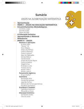 Sumário
JOGOS NA ALFABETIZAÇÃO MATEMÁTICA
05	 Apresentação
05	 Parte I – JOGOS NA EDUCAÇÃO MATEMÁTICA
06	 Encaminhamentos Metodológicos
Iniciando o jogo
Durante o jogo
Depois do jogo
12	 A Educação Inclusiva
13	 Apresentando o Material
13	 Referências
14	 Parte II – Jogos
Números e operações
As duas mãos
“Nunca” 10
Disco Mágico
A Boca do Palhaço
Cubra a diferença
Cubra o anterior
Jogo das Operações
Corrida Maluca
Corrida Doida
A bota de muitas léguas
Cubra os dobros
Viagem à lua
Pintando os sete
Travessia do rio
Acerte o alvo I
Acerte o alvo II
Pensamento algébrico
O que mudou?
Geometria
Na direção certa
Corrida dos gulosos
Jogo das formas
Dominó das formas geométricas
Equilíbrio geométrico
Grandezas e medidas
Calendário dinâmico
Marcando as horas
Educação Estatística
Corrida de cavalos
Cara ou coroa
PNAIC_MAT_Caderno jogos_pg001-072.indd 3 9/1/2014 16:25:43
 