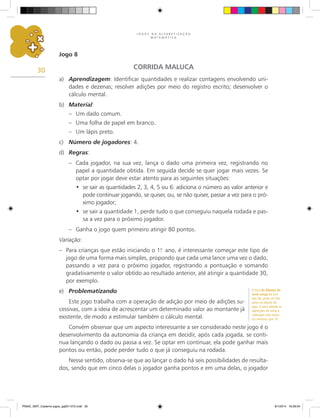 J O G O S N A A L F A B E T I Z A Ç Ã O
M A T E M Á T I C A
30
Jogo 8
CORRIDA MALUCA
a)	 Aprendizagem: Identificar quantidades e realizar contagens envolvendo uni-
dades e dezenas; resolver adições por meio do registro escrito; desenvolver o
cálculo mental.
b)	 Material:
–	 Um dado comum.
–	 Uma folha de papel em branco.
–	 Um lápis preto.
c)	 Número de jogadores: 4.
d)	 Regras:
–	 Cada jogador, na sua vez, lança o dado uma primeira vez, registrando no
papel a quantidade obtida. Em seguida decide se quer jogar mais vezes. Se
optar por jogar deve estar atento para as seguintes situações:
•	 se sair as quantidades 2, 3, 4, 5 ou 6: adiciona o número ao valor anterior e
pode continuar jogando, se quiser, ou, se não quiser, passar a vez para o pró-
ximo jogador;
•	 se sair a quantidade 1, perde tudo o que conseguiu naquela rodada e pas-
sa a vez para o próximo jogador.
–	 Ganha o jogo quem primeiro atingir 80 pontos.
Variação:
–	 Para crianças que estão iniciando o 1.
o
ano, é interessante começar este tipo de
jogo de uma forma mais simples, propondo que cada uma lance uma vez o dado,
passando a vez para o próximo jogador, registrando a pontuação e somando
gradativamente o valor obtido ao resultado anterior, até atingir a quantidade 30,
por exemplo.
e)	 Problematizando
Este jogo trabalha com a operação de adição por meio de adições su-
cessivas, com a ideia de acrescentar um determinado valor ao montante já
existente, de modo a estimular também o cálculo mental.
Convém observar que um aspecto interessante a ser considerado neste jogo é o
desenvolvimento da autonomia da criança em decidir, após cada jogada, se conti-
nua lançando o dado ou passa a vez. Se optar em continuar, ela pode ganhar mais
pontos ou então, pode perder tudo o que já conseguiu na rodada.
Nesse sentido, observa-se que ao lançar o dado há seis possibilidades de resulta-
dos, sendo que em cinco delas o jogador ganha pontos e em uma delas, o jogador
O livro Os filhotes do
vovô coruja de Eun
Hee Na, pode ser lido
antes ou depois do
jogo. A obra aborda as
operações de soma e
subtração com núme-
ros menores que 10.
PNAIC_MAT_Caderno jogos_pg001-072.indd 30 9/1/2014 16:26:04
 
