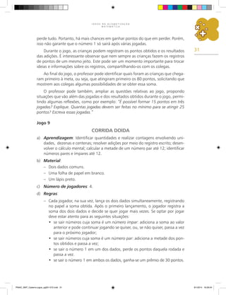 31
J O G O S N A A L F A B E T I Z A Ç Ã O
M A T E M Á T I C A
perde tudo. Portanto, há mais chances em ganhar pontos do que em perder. Porém,
isso não garante que o número 1 só sairá após várias jogadas.
Durante o jogo, as crianças podem registram os pontos obtidos e os resultados
das adições. É interessante observar que nem sempre as crianças fazem os registros
de pontos de um mesmo jeito. Este pode ser um momento importante para trocar
ideias e informações sobre os registros, compartilhando-os com os colegas.
Ao final do jogo, o professor pode identificar quais foram as crianças que chega-
ram primeiro à meta, ou seja, que atingiram primeiro os 80 pontos, solicitando que
mostrem aos colegas algumas possibilidades de se obter essa soma.
O professor pode também, ampliar as questões relativas ao jogo, propondo
situações que vão além das jogadas e dos resultados obtidos durante o jogo, permi-
tindo algumas reflexões, como por exemplo: “É possível formar 15 pontos em três
jogadas? Explique. Quantas jogadas devem ser feitas no mínimo para se atingir 25
pontos? Escreva essas jogadas.”
Jogo 9
CORRIDA DOIDA
a)	 Aprendizagem: Identificar quantidades e realizar contagens envolvendo uni-
dades, dezenas e centenas; resolver adições por meio do registro escrito; desen-
volver o cálculo mental; calcular a metade de um número par até 12; identificar
números pares e ímpares até 12.
b)	 Material:
–	 Dois dados comuns.
–	 Uma folha de papel em branco.
–	 Um lápis preto.
c)	 Número de jogadores: 4.
d)	 Regras:
–	 Cada jogador, na sua vez, lança os dois dados simultaneamente, registrando
no papel a soma obtida. Após o primeiro lançamento, o jogador registra a
soma dos dois dados e decide se quer jogar mais vezes. Se optar por jogar
deve estar atento para as seguintes situações:
•	 se sair números cuja soma é um número impar: adiciona a soma ao valor
anterior e pode continuar jogando se quiser, ou, se não quiser, passa a vez
para o próximo jogador;
•	 se sair números cuja soma é um número par: adiciona a metade dos pon-
tos obtidos e passa a vez;
•	 se sair o número 1 em um dos dados, perde os pontos daquela rodada e
passa a vez.
•	 se sair o número 1 em ambos os dados, ganha-se um prêmio de 30 pontos.
PNAIC_MAT_Caderno jogos_pg001-072.indd 31 9/1/2014 16:26:04
 