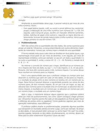 J O G O S N A A L F A B E T I Z A Ç Ã O
M A T E M Á T I C A
32
–	 Ganha o jogo quem primeiro atingir 120 pontos.
Variação:
Ampliando as possibilidades desse jogo, é possível realizá-lo por meio de uma
trilha numérica. Assim:
–	 Com papel bobina (pardo, craft, ou outro) e pincel atômico (ou canetinha),
propor a elaboração de uma trilha numérica com números de 1 a 120. Em
seguida, cada criança do grupo, escolhe um marcador diferente (sementes,
botões, bolinhas de papel, entre outros) e, seguindo as regras descritas an-
teriormente, brincam de corrida maluca sobre a trilha numérica. Vence quem
chegar primeiro na casa de número 120.
e)	 Problematizando
Além das somas entre as quantidades dos dois dados, das somas sucessivas para
atingir um total de 120 pontos, a criança estará lidando com outros elementos impor-
tantes da matemática: número par, número ímpar e metade de uma quantidade.
O termo metade indica que o valor deve ser dividido em duas partes iguais, cuja
representação inicial pode ser por meio de desenhos, e em seguida, por meio de
representação simbólica; como por exemplo: se saiu em um dado a quantidade 3 e
no outro a quantidade 5, então, a soma é 8 (3 + 5 = 8). Portanto a metade de 8
é: 8 : 2 = 4.
Ao retomar o conceito de número par e ímpar, identificam-se os números pa-
res e ímpares das faces do dado; ou seja: 1, 3 e 5 são ímpares; 2, 4, e 6 são pares.
Portanto, três faces têm números pares e três, números ímpares. E as somas dessas
faces resultam em números pares ou ímpares.
Esta é uma oportunidade para que o professor instigue as crianças para que
observem os números que saem em cada um dos dados, se são pares ou ímpares,
e o resultado da adição entre os dois números se resultou em um número par ou
ímpar. Dessa forma é possível observar a regularidade presente nas somas de dois
números pares, de dois números ímpares, de um par e de um ímpar; ou seja, ao
adicionar dois números pares o resultado será um número par; se adicionar dois nú-
meros ímpares, o resultado será um número par; se adicionar um número par com
um número ímpar, o resultado será um número ímpar.
Após o jogo, é importante destacar alguns aspectos que o professor poderá
obter por meio de questionamentos, tais como: Quem conseguiu chegar primeiro
aos 120 pontos? Quantos pontos fez cada um dos jogadores ao final do jogo? Qual
a diferença de pontos entre os jogadores? Como podemos registrar, por meio de
operações matemáticas, essas diferenças?
O professor poderá ampliar as problematizações, propondo algumas questões
que extrapolam os resultados obtidos durante o jogo, como por exemplo: Ao lançar
os dois dados, é mais provável obter soma par ou soma ímpar? Por quê? Ou então,
quantas jogadas, lançando os dois dados simultaneamente, no mínimo, devem ser
feitas para se obter exatamente 50 pontos? Quais são elas?
PNAIC_MAT_Caderno jogos_pg001-072.indd 32 9/1/2014 16:26:04
 