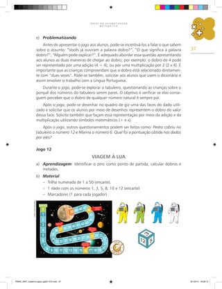 37
J O G O S N A A L F A B E T I Z A Ç Ã O
M A T E M Á T I C A
e)	 Problematizando
Antes de apresentar o jogo aos alunos, pode-se incentivá-los a falar o que sabem
sobre o assunto: “Vocês já ouviram a palavra dobro?”, “O que significa a palavra
dobro?”, “Alguém pode explicar?”. É adequado abordar essa questão apresentando
aos alunos as duas maneiras de chegar ao dobro, por exemplo: o dobro de 4 pode
ser representado por uma adição (4 + 4), ou por uma multiplicação por 2 (2 x 4). É
importante que as crianças compreendam que o dobro está relacionado diretamen-
te com “duas vezes”. Pode-se também, solicitar aos alunos que usem o dicionário e
assim envolver o trabalho com a Língua Portuguesa.
Durante o jogo, pode-se explorar o tabuleiro, questionando as crianças sobre o
porquê dos números do tabuleiro serem pares. O objetivo é verificar se elas conse-
guem perceber que o dobro de qualquer número natural é sempre par.
Após o jogo, pode-se desenhar no quadro de giz uma das faces do dado utili-
zado e solicitar que os alunos por meio de desenhos representem o dobro do valor
dessa face. Solicite também que façam essa representação por meio da adição e da
multiplicação utilizando símbolos matemáticos (+ e x).
Após o jogo, outros questionamentos podem ser feitos como: Pedro cobriu no
tabuleiro o número 12 e Marina o número 6. Qual foi a pontuação obtida nos dados
por eles?
Jogo 12
VIAGEM À LUA
a)	 Aprendizagem: Identificar o zero como ponto de partida; calcular dobros e
metades.
b)	 Material:
–	 Trilha numerada de 1 a 50 (encarte).
–	 1 dado com os números 1, 3, 5, 8, 10 e 12 (encarte).
–	 Marcadores (1 para cada jogador).
Carlos
Cesar
Salvadori
PNAIC_MAT_Caderno jogos_pg001-072.indd 37 9/1/2014 16:26:12
 