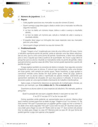 J O G O S N A A L F A B E T I Z A Ç Ã O
M A T E M Á T I C A
38
c)	 Número de jogadores: 2 a 4.
d)	 Regras:
–	 Cada jogador posiciona seu marcador na casa de número 0 (zero).
–	 Quem começa o jogo deve jogar o dado e andar com o marcador na trilha da
seguinte maneira:
•	 se tirar no dado um número ímpar, dobra o valor e avança o resultado
obtido;
• 	se tirar no dado um número par, calcula a metade do valor e avança o
resultado obtido.
–	 O jogador deve seguir as instruções das casas especiais caso seu marcador
pare em uma delas.
–	 Vence quem chegar primeiro na casa de número 50.
e)	 Problematizando
O jogo “Viagem a lua” é explorado por meio de uma trilha com 50 casas. Como
o tabuleiro apresenta ponto de partida, pode-se abordar uma das ideias relaciona-
das ao zero, que é o zero como ponto de partida. Geralmente, a ideia mais utilizada
para o zero é aquela que indica ausência de quantidade. Ao iniciar o jogo deve-se
perguntar para os alunos: Quando os marcadores estão no ponto de partida, indica
que percorremos quantas casas da trilha? Que número pode representar o ponto de
partida do jogo?
O jogo explora também os conceitos de dobro e metade. Esse segundo conceito
é bastante intuitivo para os alunos. É comum que reconheçam como uma divisão
em duas partes, nem sempre em partes iguais. Neste momento, o jogo ajudará a
conceituar metade como divisão em duas partes iguais. Antes do jogo, pode-se
conversar com os alunos sobre o significado da palavra metade, solicitando que
apresentem exemplos de situações em que essa palavra é utilizada. O recurso ao
dicionário pode ser uma oportunidade interessante de trabalho interdisciplinar.
Após o jogo, é importante relacionar as operações de multiplicação e divisão, ao
mostrar, por exemplo, que: 6 é o dobro de 3 e 3 é a metade de 6.
Questione os alunos sobre as casas especiais do tabuleiro. Por exemplo, pode-se
perguntar:
Qual é a posição da casa que o jogador deverá ir caso pare na casa 16?
E na 25? E na casa 37? E se for na casa 46?
Outras questões ainda poderão ser apresentadas para os alunos: Marina disse
que o melhor número para tirar no dado no jogo “Viagem à Lua” é o número 12. Ela
está correta? Por quê? É possível que um jogador ganhe o jogo ao tirar o número 5
no dado cinco vezes seguidas? Por quê? Lucas está na casa 29. Quantas casas pre-
cisa andar para chegar na casa 35? Pedro está na casa 17. Que número ele precisa
tirar no dado para chegar na casa 23? Mariana está na casa 44. De que forma ele
poderá ganhar o jogo com apenas uma jogada?
PNAIC_MAT_Caderno jogos_pg001-072.indd 38 9/1/2014 16:26:12
 