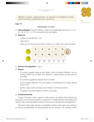 39
J O G O S N A A L F A B E T I Z A Ç Ã O
M A T E M Á T I C A
OBJETIVO: Construir, progressivamente, um repertório de estratégias de cálculo
mental e estimativo, envolvendo dois ou mais termos.
Jogo 13
PINTANDO O SETE
a)	 Aprendizagem: Resolver adições; analisar as possibilidades de soma 2, 3, 4, 5,
6, 7, 8, 9, 10, 11 e 12 no lançamento de dois dados.
b)	 Material:
–	 2 dados numerados de 1 a 6.
–	 Lápis de cor.
–	 Folha com os números para serem riscados e os “setes” para serem pintados.
2 3 4 5 6
8 9 10 11 12
7 7 7 7 7 7 7
c)	 Número de jogadores: 3 ou 4.
d)	 Regras:
–	 O primeiro jogador lança os dois dados, soma os pontos obtidos e risca o
número obtido na sua folha. Se o total for 7, deverá pintar um dos setes da
sua folha.
–	 Os próximos jogadores deverão fazer o mesmo.
–	 Caso o jogador obtenha, em uma jogada, um total que já foi riscado, deverá
passar a vez.
–	 Ganha o jogo quem conseguir riscar todos os números primeiro.
–	 O jogador que pintar todos os “setes” sai do jogo.
e)	 Problematizando
O jogo “Pintando o sete” explora os fatos básicos da adição. Fatos básicos são
operações com números de apenas um algarismo. A exploração dos fatos básicos da
adição e das outras operações auxiliará os alunos na compreensão dos algoritmos.
Não basta desenvolver apenas as estratégias mentais nesta ação, mas conhecer
as diversas possibilidades de decomposição de um número. Por exemplo, neste
PNAIC_MAT_Caderno jogos_pg001-072.indd 39 9/1/2014 16:26:12
 