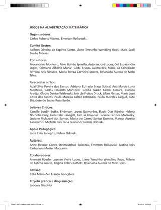 JOGOS NA ALFABETIZAÇÃO MATEMÁTICA
Organizadores:
Carlos Roberto Vianna, Emerson Rolkouski.
Comitê Gestor:
Adilson Oliveira do Espírito Santo, Liane Teresinha Wendling Roos, Mara Sueli
Simão Moraes.
Consultores:
Alexandrina Monteiro, Alina Galvão Spinillo, Antonio José Lopes, Celi Espasandin
Lopes, Cristiano Alberto Muniz, Gilda Lisbôa Guimarães, Maria da Conceição
Ferreira Reis Fonseca, Maria Tereza Carneiro Soares, Rosinalda Aurora de Melo
Teles.
Pareceristas ad hoc:
Adail Silva Pereira dos Santos, Adriana Eufrasio Braga Sobral, Ana Marcia Luna
Monteiro, Carlos Eduardo Monteiro, Cecilia Fukiko Kamei Kimura, Clarissa
Araújo, Gladys Denise Wielewski, Iole de Freitas Druck; Lilian Nasser, Maria José
Costa dos Santos, Paula Moreira Baltar Bellemain, Paulo Meireles Barguil, Rute
Elizabete de Souza Rosa Borba.
Leitores Críticos:
Camille Bordin Botke, Enderson Lopes Guimarães, Flavia Dias Ribeiro, Helena
Noronha Cury, Laíza Erler Janegitz, Larissa Kovalski, Luciane Ferreira Mocrosky,
Luciane Mulazani dos Santos, Maria do Carmo Santos Domite, Marcos Aurelio
Zanlorenzi, Michelle Taís Faria Feliciano, Nelem Orlovski.
Apoio Pedagógico:
Laíza Erler Janegitz, Nelem Orlovski.
Autores:
Anne Heloise Coltro Stelmastchuk Sobczak, Emerson Rolkouski, Justina Inês
Carbonera Motter Maccarini.
Colaboradores:
Anemari Roesler Luersen Vieira Lopes, Liane Teresinha Wendling Roos, Milene
de Fátima Soares, Regina Ehlers Bathelt, Rosinalda Aurora de Melo Teles.
Revisão:
Célia Maria Zen Franco Gonçalves.
Projeto gráfico e diagramação:
Labores Graphici
PNAIC_MAT_Caderno jogos_pg001-072.indd 4 9/1/2014 16:25:43
 