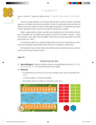 J O G O S N A A L F A B E T I Z A Ç Ã O
M A T E M Á T I C A
40
jogo, o número 7, pode ser obtido como: 1 + 6, 2 + 5, 3 + 4, 6 + 1, 5 + 2, 4 +
3.
Durante o jogo verifique se as crianças apresentam o total de pontos utilizando
apenas a contagem dos pontos dos dados. Se isto for observado, pode-se trocar os
dados comuns por dados numéricos após algumas jogadas. É importante que apre-
sentem gradativamente o domínio do cálculo mental para a adição.
Após o jogo pode-se propor questões que evidenciam os fatos básicos da adi-
ção: O que deve sair nos dados para marcar o número 6? Só falta o número 11 para
ser marcado. O que devo tirar nos dados? Quais são as somas que podem ser feitas
para pintar um “sete”?
É importante registrar as respostas dadas pelas crianças no quadro de giz, escre-
vendo as operações apresentadas pelos alunos em linguagem matemática.
Para explorar mais os fatos básicos da adição, pode-se apresentar para os alunos
somas com números maiores que 6.
Jogo 14
TRAVESSIA DO RIO
a)	 Aprendizagem: Resolver adições; analisar as possibilidades de soma 2, 3, 4, 5,
6, 7, 8, 9, 10, 11 e 12 no lançamento de dois dados.
b)	 Material:
–	 Um tabuleiro que simula um rio e suas margens (com casas numeradas de 1
a 12).
–	 12 fichas verdes e 12 fichas vermelhas.
–	 Dois dados comuns, sendo um amarelo e outro azul.
Carlos
Cesar
Salvadori
PNAIC_MAT_Caderno jogos_pg001-072.indd 40 9/1/2014 16:26:14
 
