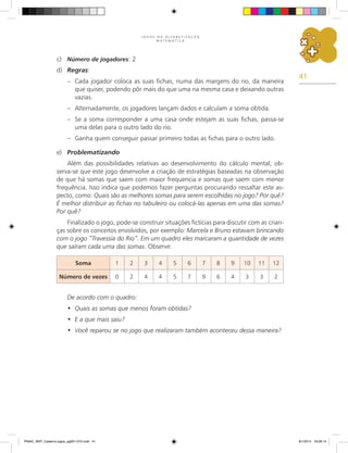 41
J O G O S N A A L F A B E T I Z A Ç Ã O
M A T E M Á T I C A
c)	 Número de jogadores: 2
d)	 Regras:
–	 Cada jogador coloca as suas fichas, numa das margens do rio, da maneira
que quiser, podendo pôr mais do que uma na mesma casa e deixando outras
vazias.
–	 Alternadamente, os jogadores lançam dados e calculam a soma obtida.
–	 Se a soma corresponder a uma casa onde estejam as suas fichas, passa-se
uma delas para o outro lado do rio.
–	 Ganha quem conseguir passar primeiro todas as fichas para o outro lado.
e)	 Problematizando
Além das possibilidades relativas ao desenvolvimento do cálculo mental, ob-
serva-se que este jogo desenvolve a criação de estratégias baseadas na observação
de que há somas que saem com maior frequencia e somas que saem com menor
frequência. Isso indica que podemos fazer perguntas procurando ressaltar este as-
pecto, como: Quais são as melhores somas para serem escolhidas no jogo? Por quê?
É melhor distribuir as fichas no tabuleiro ou colocá-las apenas em uma das somas?
Por quê?
Finalizado o jogo, pode-se construir situações fictícias para discutir com as crian-
ças sobre os conceitos envolvidos, por exemplo: Marcela e Bruno estavam brincando
com o jogo “Travessia do Rio”. Em um quadro eles marcaram a quantidade de vezes
que saíram cada uma das somas. Observe:
Soma 1 2 3 4 5 6 7 8 9 10 11 12
Número de vezes 0 2 4 4 5 7 9 6 4 3 3 2
De acordo com o quadro:
Quais as somas que menos foram obtidas?
•	
E a que mais saiu?
•	
Você reparou se no jogo que realizaram também aconteceu dessa maneira?
•	
PNAIC_MAT_Caderno jogos_pg001-072.indd 41 9/1/2014 16:26:14
 
