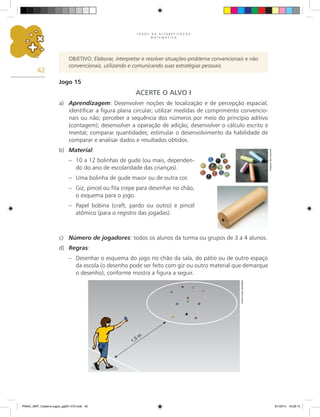 J O G O S N A A L F A B E T I Z A Ç Ã O
M A T E M Á T I C A
42
OBJETIVO: Elaborar, interpretar e resolver situações-problema convencionais e não
convencionais, utilizando e comunicando suas estratégias pessoais.
Jogo 15
ACERTE O ALVO I
a)	 Aprendizagem: Desenvolver noções de localização e de percepção espacial;
identificar a figura plana circular; utilizar medidas de comprimento convencio-
nais ou não; perceber a sequência dos números por meio do princípio aditivo
(contagem); desenvolver a operação de adição; desenvolver o cálculo escrito e
mental; comparar quantidades; estimular o desenvolvimento da habilidade de
comparar e analisar dados e resultados obtidos.
b)	 Material:
–	 10 a 12 bolinhas de gude (ou mais, dependen-
do do ano de escolaridade das crianças).
–	 Uma bolinha de gude maior ou de outra cor.
–	 Giz, pincel ou fita crepe para desenhar no chão,
o esquema para o jogo.
–	 Papel bobina (craft, pardo ou outro) e pincel
atômico (para o registro das jogadas).
c)	 Número de jogadores: todos os alunos da turma ou grupos de 3 a 4 alunos.
d)	 Regras:
–	 Desenhar o esquema do jogo no chão da sala, do pátio ou de outro espaço
da escola (o desenho pode ser feito com giz ou outro material que demarque
o desenho), conforme mostra a figura a seguir.
Arquivo
dos
autores
Carlos
Cesar
Salvadori
PNAIC_MAT_Caderno jogos_pg001-072.indd 42 9/1/2014 16:26:15
 