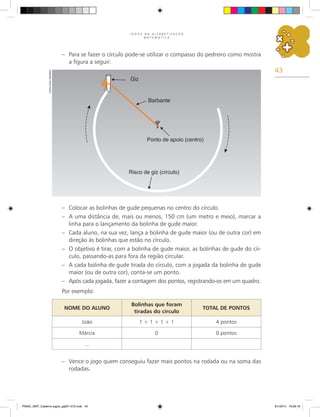 43
J O G O S N A A L F A B E T I Z A Ç Ã O
M A T E M Á T I C A
–	 Para se fazer o círculo pode-se utilizar o compasso do pedreiro como mostra
a figura a seguir:
–	 Colocar as bolinhas de gude pequenas no centro do círculo.
–	 A uma distância de, mais ou menos, 150 cm (um metro e meio), marcar a
linha para o lançamento da bolinha de gude maior.
–	 Cada aluno, na sua vez, lança a bolinha de gude maior (ou de outra cor) em
direção às bolinhas que estão no círculo.
–	 O objetivo é tirar, com a bolinha de gude maior, as bolinhas de gude do cír-
culo, passando-as para fora da região circular.
–	 A cada bolinha de gude tirada do círculo, com a jogada da bolinha de gude
maior (ou de outra cor), conta-se um ponto.
–	 Após cada jogada, fazer a contagem dos pontos, registrando-os em um quadro.
Por exemplo:
NOME DO ALUNO
Bolinhas que foram
tiradas do círculo
TOTAL DE PONTOS
João 1 + 1 + 1 + 1 4 pontos
Márcia 0 0 pontos
...
–	 Vence o jogo quem conseguiu fazer mais pontos na rodada ou na soma das
rodadas.
Carlos
Cesar
Salvadori
PNAIC_MAT_Caderno jogos_pg001-072.indd 43 9/1/2014 16:26:16
 