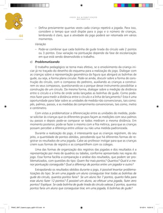 J O G O S N A A L F A B E T I Z A Ç Ã O
M A T E M Á T I C A
44
–	 Defina previamente quantas vezes cada criança repetirá a jogada. Para isso,
considere o tempo que você dispõe para o jogo e o número de crianças,
lembrando é claro, que a atividade do jogo poderá ser retomada em vários
momentos.
Variação
–	 Pode-se combinar que cada bolinha de gude tirada do círculo vale 2 pontos
ou 3 pontos. Essa variação na pontuação depende da fase de escolarização
em que está sendo desenvolvido o trabalho.
e)	 Problematizando
O trabalho pedagógico se torna mais efetivo, se o envolvimento da criança ini-
ciar já no traçado do desenho do esquema para a realização do jogo. Dialogar com
as crianças sobre a representação geométrica da figura que abrigará as bolinhas de
gude, ou seja, a forma plana circular. Pode-se ainda, discutir sobre a forma de cons-
trução do círculo, com o compasso do pedreiro, auxiliando as crianças a construi-
rem os seus compassos, questionando-as o porque desse instrumento possibilitar a
construção de um círculo. Da mesma forma, dialogar sobre a medição da distância
entre o círculo e a linha de onde serão lançadas as bolinhas de gude. Como pode-
mos fazer para medir a distância entre o círculo e a linha de lançamento? Esta é uma
oportunidade para falar sobre as unidades de medida não convencionais, tais como:
pés, palmos, passos, e as medidas de comprimento convencionais, tais como, metro
e centímetro.
Com vistas a problematizar a diferenciação entre as unidades de medida, pode-
se solicitar às crianças que os diferentes grupos façam as medições com seus palmos
ou passos e depois pode-se comparar se todos mediram a mesma distância. Em
momento posterior, pode-se fazer o mesmo com a fita métrica, para que as crianças
possam perceber a diferença entre utilizar ou não uma medida padronizada.
Durante a realização do jogo, é interessante que as crianças registrem, do seu
jeito, a quantidade de pontos obtidos, percebendo que há diferentes formas de re-
gistrar os resultados de uma jogada. Cabe ao professor instigar para que as crianças
criem suas formas de registro e as compartilhem com os colegas.
Uma das formas de organização dos registros das jogadas e dos resultados é a
representação por meio de quadros ou tabelas, conforme apresentado nas regras do
jogo. Essa forma facilita a comparação e análise dos resultados, que podem ser pro-
blematizados, com questões do tipo: Quem fez mais pontos? Quantos? Qual é a me-
nor pontuação conseguida? Qual a diferença de pontos entre um jogador e outro?
Extrapolando os resultados obtidos durante o jogo, é possível levantar problema-
tizações do tipo: Se em uma jogada um aluno conseguisse tirar todas as bolinhas de
gude do círculo, quantos pontos faria? Se um aluno fez 7 pontos, quanto falta para
esse aluno fazer 12 pontos? É possível um aluno, ao efetuar uma jogada, fazer zero
pontos? Explique. Se cada bolinha de gude tirada do círculo valesse 2 pontos, quantos
pontos faria um aluno que conseguisse tirar, em uma jogada, 6 bolinhas de gude?
PNAIC_MAT_Caderno jogos_pg001-072.indd 44 9/1/2014 16:26:16
 
