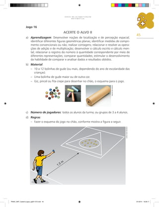 45
J O G O S N A A L F A B E T I Z A Ç Ã O
M A T E M Á T I C A
Jogo 16
ACERTE O ALVO II
a)	 Aprendizagem: Desenvolver noções de localização e de percepção espacial;
identificar diferentes figuras geométricas planas; identificar medidas de compri-
mento convencionais ou não; realizar contagens; relacionar e resolver as opera-
ções de adição e de multiplicação; desenvolver o cálculo escrito e cálculo men-
tal; relacionar o registro do número à quantidade correspondente por meio de
diferentes representações; comparar quantidades; estimular o desenvolvimento
da habilidade de comparar e analisar dados e resultados obtidos.
b)	 Material:
–	 10 a 12 bolinhas de gude (ou mais, dependendo do ano de escolaridade das
crianças).
–	 Uma bolinha de gude maior ou de outra cor.
–	 Giz, pincel ou fita crepe para desenhar no chão, o esquema para o jogo.
c)	 Número de jogadores: todos os alunos da turma; ou grupos de 3 a 4 alunos.
d)	 Regras:
–	 Fazer o esquema do jogo no chão, conforme mostra a figura a seguir.
Arquivo
dos
autores
Carlos
Cesar
Salvadori
PNAIC_MAT_Caderno jogos_pg001-072.indd 45 9/1/2014 16:26:17
 