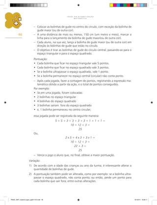 J O G O S N A A L F A B E T I Z A Ç Ã O
M A T E M Á T I C A
46
–	 Colocar as bolinhas de gude no centro do círculo, com exceção da bolinha de
gude maior (ou de outra cor).
–	 A uma distância de mais ou menos, 150 cm (um metro e meio), marcar a
linha para o lançamento da bolinha de gude maior(ou de outra cor).
–	 Cada aluno, na sua vez, lança a bolinha de gude maior (ou de outra cor) em
direção às bolinhas de gude que estão no círculo.
–	 O objetivo é tirar as bolinhas de gude do círculo central, passando-as para o
espaço triangular e para o espaço quadrado.
Pontuação:
Cada bolinha que ficar no espaço triangular vale 5 pontos.
•	
Cada bolinha que ficar no espaço quadrado vale 3 pontos.
•	
Se a bolinha ultrapassar o espaço quadrado, vale 1 ponto.
•	
Se a bolinha permanecer no espaço central (circular) não conta ponto.
•	
–	 Após cada jogada, fazer a contagem de pontos, registrando a expressão ma-
temática obtida a partir da ação, e o total de pontos conseguidos.
Por exemplo:
Se,em uma jogada, foram colocadas:
•	
2 bolinhas no espaço triangular
•	
4 bolinhas do espaço quadrado
•	
3 bolinhas saíram fora do espaço quadrado
•	
e, 1 bolinha permaneceu no centro circular;
•	
essa jogada pode ser registrada da seguinte maneira:
5 + 5 + 3 + 3 + 3 + 3 + 1 + 1 + 1 =
10 + 12 + 3 =
25
Ou,
2 x 5 + 4 x 3 + 3 x 1 =
10 + 12 + 3 =
22 + 3 =
25
–	 Vence o jogo o aluno que, no final, obteve a maior pontuação.
Variação:
1)	 De acordo com a idade das crianças ou ano da turma, é interessante alterar a
quantidade de bolinhas de gude.
2)	 A pontuação também pode ser alterada, como por exemplo: se a bolinha ultra-
passar o espaço quadrado, não conta ponto; ou então, perde um ponto para
cada bolinha que sair fora; entre outras alterações.
PNAIC_MAT_Caderno jogos_pg001-072.indd 46 9/1/2014 16:26:17
 