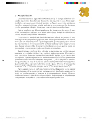 47
J O G O S N A A L F A B E T I Z A Ç Ã O
M A T E M Á T I C A
e)	 Problematizando
Conforme descrito no jogo anterior (Acerte o Alvo I), as crianças podem ser con-
vidadas a participar da elaboração do desenho do esquema do jogo. Nessa opor-
tunidade, o professor poderá indagá-las sobre as figuras geométricas planas que
compõem o esquema do jogo, ou seja, quais são as percepções que elas têm sobre
círculo, quadrado e triângulo, destacando características que as identificam.
Pode-se ressaltar o que diferencia cada uma das figuras uma das outras. O qua-
drado é diferente do triângulo, pois possui quatro lados. Ambos são diferentes do
círculo, pois são compostos de linhas retas.
Outro aspecto a ser destacado é a distância entre a linha de lançamento da boli-
nha de gude até o esquema do jogo, que pode ser de aproximadamente um metro e
meio (150 cm). Isso corresponde a quantos passos? A quantidade de passos obtidos
é a mesma entre os diferentes alunos? O professor pode aproveitar a oportunidade
para dialogar sobre medidas de comprimento não convencionais (palmo, passo, pé,
entre outras) e convencionais (metro, centímetro, entre outras).
Durante o jogo, o professor deve estimular os alunos para que registrem as suas
jogadas e os resultados obtidos. Esses registros podem apresentar diferentes for-
mas, que depois, devem ser compartilhados entre eles. Após o jogo e com os devi-
dos registros, o professor pode propor a análise dos resultados obtidos, por meio de
problematizações, tais como: Quem fez mais pontos? Qual foi a expressão matemá-
tica que resultou da ação do aluno que fez mais pontos? Quem fez menos pontos?
Quantos? Qual foi a expressão matemática obtida? Qual a diferença de pontos entre
os alunos “X” e “Y”? Quantos pontos o aluno “X” fez a mais que o aluno “Y”?
A preocupação maior do professor, neste momento, não pode ser com o registro
de técnicas operatórias convencionais, muitas vezes sem significados para a criança;
e sim, em envolver as crianças para que se sintam desafiadas a resolver diferentes
problematizações por meio de estratégias próprias, desenvolvendo as habilidades de
compreensão, interpretação e resolução das situações apresentadas.
PNAIC_MAT_Caderno jogos_pg001-072.indd 47 9/1/2014 16:26:17
 