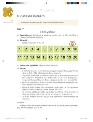 J O G O S N A A L F A B E T I Z A Ç Ã O
M A T E M Á T I C A
48
PENSAMENTO ALGÉBRICO
Compreender padrões e relações, a partir de diferentes contextos.
Jogo 17
O QUE MUDOU?
a)	 Aprendizagem: Reconhecer a sequência numérica de 1 a 20 e identificar o
número que falta na sequência.
b)	 Material:
–	 Cartões numerados de 1 a 20.
c)	 Número de jogadores: todos os alunos da turma.
d)	 Regras:
–	 O professor organiza no chão da sala, a sequência de cartões que contém os
números de 1 a 10 e solicita que os alunos observem.
–	 Depois que observarem, o professor solicita que os alunos fiquem de costas
para a sequência disposta no chão. Então, retira-se um cartão da sequência,
reorganizando os cartões, sem deixar espaço vazio entre um e outro cartão.
–	 Após contar até três, os alunos se viram e voltam a observar a sequência ten-
tando descobrir o número que falta.
–	 Depois de várias rodadas com a sequência numérica de 1 a 10, o professor
repete o jogo com todos os cartões, ou seja, de 1 a 20.
–	 Na primeira rodada com todos os cartões, o professor retira somente um
número e, depois, pode retirar mais de um cartão em uma única vez.
–	 Os alunos poderão revezar a posição com o professor, retirando cartões da
sequência.
Variações:
Pode-se fazer o mesmo procedimento com outras sequências, como, por exem-
plo, com múltiplos de 3, de 4, etc.
1
11
2
12
3
13
4
14
5
15
6
16
7
17
8
18
9
19
10
20
PNAIC_MAT_Caderno jogos_pg001-072.indd 48 9/1/2014 16:26:18
 