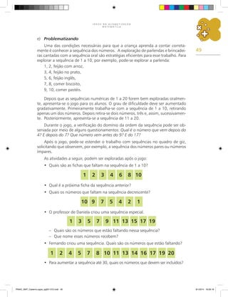 49
J O G O S N A A L F A B E T I Z A Ç Ã O
M A T E M Á T I C A
e)	 Problematizando
Uma das condições necessárias para que a criança aprenda a contar correta-
mente é conhecer a sequência dos números. A exploração de parlendas e brincadei-
ras cantadas com a sequência oral são estratégias eficientes para esse trabalho. Para
explorar a sequência de 1 a 10, por exemplo, pode-se explorar a parlenda:
1, 2, feijão com arroz,
3, 4, feijão no prato,
5, 6, feijão inglês,
7, 8, comer biscoito,
9, 10, comer pastéis.
Depois que as sequências numéricas de 1 a 20 forem bem exploradas oralmen-
te, apresenta-se o jogo para os alunos. O grau de dificuldade deve ser aumentado
gradativamente. Primeiramente trabalha-se com a sequência de 1 a 10, retirando
apenas um dos números. Depois retira-se dois números, três e, assim, sucessivamen-
te. Posteriormente, apresenta-se a sequência de 11 a 20.
Durante o jogo, a verificação do domínio da ordem da sequência pode ser ob-
servada por meio de alguns questionamentos: Qual é o número que vem depois do
4? E depois do 7? Que número vem antes do 9? E do 17?
Após o jogo, pode-se estender o trabalho com sequências no quadro de giz,
solicitando que observem, por exemplo, a sequência dos números pares ou números
ímpares.
As atividades a seguir, podem ser exploradas após o jogo:
Quais são as fichas que faltam na sequência de 1 a 10?
•	
Qual é a próxima ficha da sequência anterior?
•	
Quais os números que faltam na sequência decrescente?
•	
O professor de Daniela criou uma sequência especial.
•	
–	 Quais são os números que estão faltando nessa sequência?
–	 Que nome esses números recebem?
Fernando criou uma sequência. Quais são os números que estão faltando?
•	
Para aumentar a sequência até 30, quais os números que devem ser incluídos?
•	
1 2 3 4 6 8 10
1
2
4
5
7
9
10
1 3 5 7 9 11 13 15 17 19
1 2 4 5 7 8 10 11 13 14 16 17 19 20
PNAIC_MAT_Caderno jogos_pg001-072.indd 49 9/1/2014 16:26:18
 