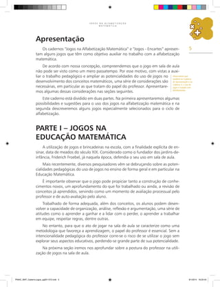 5
J O G O S N A A L F A B E T I Z A Ç Ã O
M A T E M Á T I C A
Apresentação
Os cadernos “Jogos na Alfabetização Matemática” e “Jogos - Encartes” apresen-
tam alguns jogos que têm como objetivo auxiliar no trabalho com a alfabetização
matemática.
De acordo com nossa concepção, compreendemos que o jogo em sala de aula
não pode ser visto como um mero passatempo. Por esse motivo, com vistas a auxi-
liar o trabalho pedagógico e ampliar as potencialidades do uso de jogos no
desenvolvimento dos conceitos matemáticos, uma série de considerações são
necessárias, em particular as que tratam do papel do professor. Apresentare-
mos algumas dessas considerações nas seções seguintes.
Este caderno está dividido em duas partes. Na primeira apresentaremos algumas
possibilidades e sugestões para o uso dos jogos na alfabetização matemática e na
segunda descreveremos alguns jogos especialmente selecionados para o ciclo de
alfabetização.
Parte I – Jogos na
Educação Matemática
A utilização de jogos e brincadeiras na escola, com a finalidade explícita de en-
sinar, data de meados do século XIX. Considerado como o fundador dos jardins-de-
infância, Friderich Froebel, já naquela época, defendia o seu uso em sala de aula.
Mais recentemente, diversos pesquisadores vêm se debruçando sobre as poten-
cialidades pedagógicas do uso de jogos no ensino de forma geral e em particular na
Educação Matemática.
É importante observar que o jogo pode propiciar tanto a construção de conhe-
cimentos novos, um aprofundamento do que foi trabalhado ou ainda, a revisão de
conceitos já aprendidos, servindo como um momento de avaliação processual pelo
professor e de auto-avaliação pelo aluno.
Trabalhado de forma adequada, além dos conceitos, os alunos podem desen-
volver a capacidade de organização, análise, reflexão e argumentação, uma série de
atitudes como o aprender a ganhar e a lidar com o perder, o aprender a trabalhar
em equipe, respeitar regras, dentre outras.
No entanto, para que o ato de jogar na sala de aula se caracterize como uma
metodologia que favoreça a aprendizagem, o papel do professor é essencial. Sem a
intencionalidade pedagógica do professor corre-se o risco de se utilizar o jogo sem
explorar seus aspectos educativos, perdendo-se grande parte de sua potencialidade.
Na próxima seção iremos nos aprofundar sobre a postura do professor na utili-
zação de jogos na sala de aula.
Observamos que
também no Caderno
de Apresentação e no
Caderno 3, o uso de
jogos é tratado com
detalhamento.
PNAIC_MAT_Caderno jogos_pg001-072.indd 5 9/1/2014 16:25:43
 