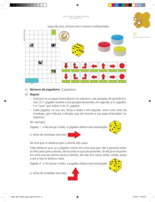 51
J O G O S N A A L F A B E T I Z A Ç Ã O
M A T E M Á T I C A
Segundo ano, terceiro ano e classes multisseriadas
c)	 Número de jogadores: 3 jogadores.
d)	 Regras:
–	 Colocam-se as peças (marcadores) no tabuleiro, nas posições de partida (iní-
cio). O 1.
o
jogador escolhe a sua posição de partida, em seguida, o 2.
o
jogador,
e a “casa” que sobrar é do 3.
o
jogador.
–	 Cada jogador, na sua vez, lança o dado e em seguida, retira uma carta do
envelope, que indicará a direção que ele moverá a sua peça (marcador) no
tabuleiro.
Por exemplo:
Jogada 1 → Ao lançar o lado, o jogador obteve esta pontuação:
e, retira do envelope esta seta:
ele terá que se deslocar para a direita três casas.
Cabe destacar que, se o jogador estiver em uma casa que não é possível andar
as três casas para a direita, ele só anda as que são possíveis. Se ele já se encontra
em uma casa da última coluna à direita, ele não tem como andar, então, passa
a vez e não se desloca nada.
Jogada 2 → Ao lançar o lado, o jogador obteve esta pontuação:
e, retira do envelope esta seta:
Carlos
Cesar
Salvadori
PNAIC_MAT_Caderno jogos_pg001-072.indd 51 9/1/2014 16:26:25
 