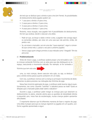 J O G O S N A A L F A B E T I Z A Ç Ã O
M A T E M Á T I C A
52
ele terá que se deslocar para a direita e para cima (em frente). As possibilidades
de deslocamento deste jogador podem ser:
1 casa para a direita e 4 para cima;
•	
2 casas para a direita e 3 para cima;
•	
3 casas para a direita e 2 para cima;
•	
4 casas para a direita e 1 para cima.
•	
Portanto, nessa situação, esse jogador terá 4 possibilidades de deslocamento.
Ele tem que analisar, decidir e executar uma delas.
–	 Pode ser que, ao lançar o dado e retirar a seta, o jogador não consiga seguir
os comandos obtidos, por estar em uma casa que não permite, então, ele
perde a vez.
–	 Se, ao mover o marcador, cair em uma das “casas especiais”, seguir o coman-
do que consta nela; e, passar a vez para o próximo jogador.
–	 Vence o jogo quem chegar primeiro à casa indicada como “chegada” (fim do
percurso).
e)	 Problematizando
Antes de iniciar o jogo, o professor poderá propor uma brincadeira com
as crianças sorteando fichinhas com as setas para que elas desloquem-se no
espaço, executando o movimento indicado. Por exemplo: se for sorteada a
fichinha que tem esta seta
uma, ou mais crianças, devem executar esta ação, ou seja, se deslocar
para a direita tantos passos quanto sortearem em um dado.
Com isso, o professor vivencia com a criança os principais movimentos de deslo-
camentos no plano previstos nas indicações das fichinhas do jogo.
Nessa fase inicial de exploração do jogo, o professor pode levantar alguns ques-
tionamentos, tais como: Quantas “casinhas” o tabuleiro possui ao todo? Quais as
direções que o marcador pode andar sobre o tabuleiro?
Durante o jogo, o professor pode instigar as crianças para que observem os
deslocamentos no plano, estando atento para as questões de lateralidade (direita
e esquerda); pois, nessa fase da escolarização, muitas crianças podem apresentar
dificuldades.
É importante observar que há diferentes maneiras de fazer o registro do jogo.
Uma delas é propor para que as crianças registrem as jogadas em um quadro, con-
forme sugestão apresentada a seguir:
O livro Tô dentro, tô
fora... de Alcy, pode
ser lido antes do
jogo para iniciar as
discussões sobre late-
ralidade. Trata-se de
um livro de imagens,
que aborda estados
opostos (estar dentro
ou fora, estar indo
numa direção ou em
outra, para a direita
ou para a esquerda,
estar na frente ou
atrás, estar em cima
ou embaixo, estar
subindo ou descendo).
PNAIC_MAT_Caderno jogos_pg001-072.indd 52 9/1/2014 16:26:25
 