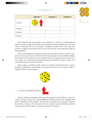 53
J O G O S N A A L F A B E T I Z A Ç Ã O
M A T E M Á T I C A
Esses registros são interessantes, pois favorecem a análise e a comparação de
dados ao final do jogo, observando, por exemplo: Qual foi o jogador que tirou mais
vezes o número 6? Ele foi o vencedor? O jogador vencedor tirou mais vezes que
número no dado? E que tipo de seta? Qual a seta que saiu mais vezes para cada um
dos jogadores?
Outra possibilidade de registro do jogo que o professor pode se utilizar é pro-
por às crianças que façam um relatório descritivo do jogo e dos resultados obtidos,
destacando o que mais lhe chamou a atenção durante o jogo. Para as crianças de 1.
o
ano, sugere-se a organização de palavras-chave que utilizaram durante o jogo, com
a representação por meio de desenho.
Após o jogo, o professor pode ampliar as questões, potencializando as apren-
dizagens matemáticas relacionadas a esse jogo, tais como: Se, ao lançar o dado, o
jogador obteve esta pontuação:
Jogador 1 Jogador 2 Jogador 3
1.
a
jogada
2.
a
jogada
3.
a
jogada
4.
a
jogada
e, retirou do envelope esta seta:
Qual é a direção de deslocamento que este jogador terá que deslocar o seu mar-
cador? Quantas e quais são as possibilidades de deslocamento que o jogador terá
sobre o tabuleiro? Outra questão: Ao descolar o marcador uma casa para a esquer-
da primeiro e depois, três casas para cima, é a mesma coisa que deslocar primeiro
três casas para cima e depois, uma para a esquerda? Explique.
PNAIC_MAT_Caderno jogos_pg001-072.indd 53 9/1/2014 16:26:26
 