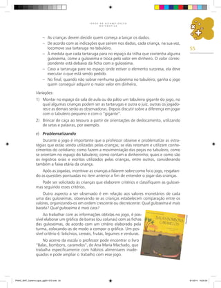 55
J O G O S N A A L F A B E T I Z A Ç Ã O
M A T E M Á T I C A
–	 As crianças devem decidir quem começa a lançar os dados.
–	 De acordo com as indicações que saírem nos dados, cada criança, na sua vez,
locomove sua tartaruga no tabuleiro.
–	 À medida que cada tartaruga para no espaço da trilha que contenha alguma
guloseima, come a guloseima e troca pelo valor em dinheiro. O valor corres-
pondente está debaixo da ficha com a guloseima.
–	 Caso a tartaruga pare no espaço onde estiver o elemento surpresa, ela deve
executar o que está sendo pedido.
–	 No final, quando não sobrar nenhuma guloseima no tabuleiro, ganha o jogo
quem conseguir adquirir o maior valor em dinheiro.
Variações:
1)	 Montar no espaço da sala de aula ou do pátio um tabuleiro gigante do jogo, no
qual algumas crianças podem ser as tartarugas e outra o juiz, outras os jogado-
res e as demais serão as observadoras. Depois discutir sobre a diferença em jogar
com o tabuleiro pequeno e com o “gigante”.
2)	 Brincar de caça ao tesouro a partir de orientações de deslocamento, utilizando
de setas e palavras, por exemplo.
e)	 Problematizando:
Durante o jogo é importante que o professor observe e problematize as estra-
tégias que estão sendo utilizadas pelas crianças; se elas retomam e utilizam conhe-
cimentos do cotidiano; como fazem a movimentação das peças no tabuleiro, como
se orientam no espaço do tabuleiro; como contam o dinheirinho; quais e como são
os registros orais e escritos utilizados pelas crianças, entre outros, considerando
também a faixa etária da criança.
Após as jogadas, incentivar as crianças a falarem sobre como foi o jogo, resgatan-
do as questões pontuadas no item anterior a fim de entender o jogar das crianças.
Pode ser solicitado às crianças que elaborem critérios e classifiquem as gulosei-
mas seguindo esses critérios.
Outro aspecto a ser observado é em relação aos valores monetários de cada
uma das guloseimas, observando se as crianças estabelecem comparação entre os
valores, organizando-os em ordem crescente ou decrescente: Qual guloseima é mais
barata? Qual guloseima é mais cara?
Ao trabalhar com as informações obtidas no jogo, é pos-
sível elaborar um gráfico de barras (ou colunas) com as fichas
das guloseimas, de acordo com um critério elaborado pela
turma, colocando-as de modo a compor o gráfico. Um pos-
sível critério é: laticínios, cereais, frutas, legumes e verduras.
No acervo da escola o professor pode encontrar o livro
“Balas, bombons, caramelos”, de Ana Maria Machado, que
trabalha especificamente com hábitos alimentares inade-
quados e pode ampliar o trabalho com esse jogo.
Re
pr
od
uç
ão
PNAIC_MAT_Caderno jogos_pg001-072.indd 55 9/1/2014 16:26:30
 