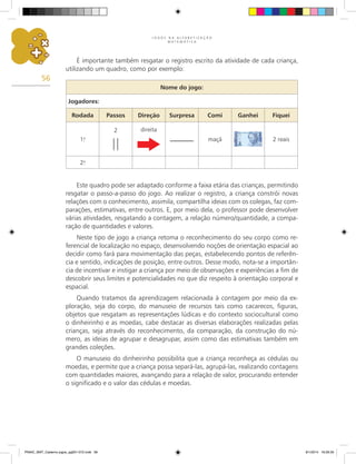 J O G O S N A A L F A B E T I Z A Ç Ã O
M A T E M Á T I C A
56
É importante também resgatar o registro escrito da atividade de cada criança,
utilizando um quadro, como por exemplo:
Este quadro pode ser adaptado conforme a faixa etária das crianças, permitindo
resgatar o passo-a-passo do jogo. Ao realizar o registro, a criança constrói novas
relações com o conhecimento, assimila, compartilha ideias com os colegas, faz com-
parações, estimativas, entre outros. E, por meio dela, o professor pode desenvolver
várias atividades, resgatando a contagem, a relação número/quantidade, a compa-
ração de quantidades e valores.
Neste tipo de jogo a criança retoma o reconhecimento do seu corpo como re-
ferencial de localização no espaço, desenvolvendo noções de orientação espacial ao
decidir como fará para movimentação das peças, estabelecendo pontos de referên-
cia e sentido, indicações de posição, entre outros. Desse modo, nota-se a importân-
cia de incentivar e instigar a criança por meio de observações e experiências a fim de
descobrir seus limites e potencialidades no que diz respeito à orientação corporal e
espacial.
Quando tratamos da aprendizagem relacionada à contagem por meio da ex-
ploração, seja do corpo, do manuseio de recursos tais como cacarecos, figuras,
objetos que resgatam as representações lúdicas e do contexto sociocultural como
o dinheirinho e as moedas, cabe destacar as diversas elaborações realizadas pelas
crianças, seja através do reconhecimento, da comparação, da construção do nú-
mero, as ideias de agrupar e desagrupar, assim como das estimativas também em
grandes coleções.
O manuseio do dinheirinho possibilita que a criança reconheça as cédulas ou
moedas, e permite que a criança possa separá-las, agrupá-las, realizando contagens
com quantidades maiores, avançando para a relação de valor, procurando entender
o significado e o valor das cédulas e moedas.
Nome do jogo:
Jogadores:
Rodada Passos Direção Surpresa Comi Ganhei Fiquei
1.
a
2 direita
maçã 2 reais
2.
a
PNAIC_MAT_Caderno jogos_pg001-072.indd 56 9/1/2014 16:26:30
 