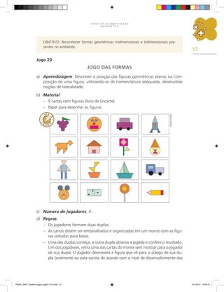 57
J O G O S N A A L F A B E T I Z A Ç Ã O
M A T E M Á T I C A
OBJETIVO: Reconhecer formas geométricas tridimensionais e bidimensionais pre-
sentes no ambiente.
Jogo 20
JOGO DAS FORMAS
a)	 Aprendizagem: Descrever a posição das figuras geométricas planas na com-
posição de uma figura, utilizando-se de nomenclatura adequada, desenvolver
noções de lateralidade.
b)	 Material
–	 9 cartas com figuras (livro de Encarte).
–	 Papel para desenhar as figuras.
c)	 Número de jogadores: 4.
d)	 Regras:
–	 Os jogadores formam duas duplas.
–	 As cartas devem ser embaralhadas e organizadas em um monte com as figu-
ras voltadas para baixo.
–	 Uma das duplas começa, a outra dupla observa a jogada e confere o resultado.
Um dos jogadores, retira uma das cartas do monte sem mostrar para o jogador
de sua dupla. O jogador descreverá a figura que vê para o colega de sua du-
pla (oralmente ou pela escrita de acordo com o nível de desenvolvimento das
Ricardo
Luiz
Enz
PNAIC_MAT_Caderno jogos_pg001-072.indd 57 9/1/2014 16:26:31
 